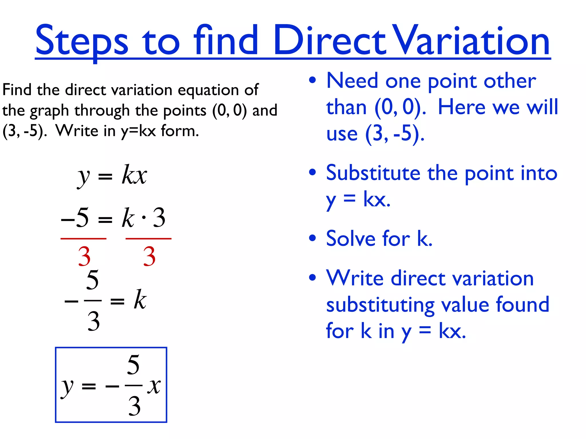Steps to ﬁnd Direct Variation
Find the direct variation equation of     • Need one point other
the graph through the points (0, 0) and    than (0, 0). Here we will
(3, -5).  Write in y=kx form.              use (3, -5).
          y = kx                          • Substitute the point into
                                           y = kx.
        −5 = k ⋅ 3
                                          • Solve for k.
         3     3
          5                               • Write direct variation
        − =k                               substituting value found
          3                                for k in y = kx.
           5
        y=− x
           3
 