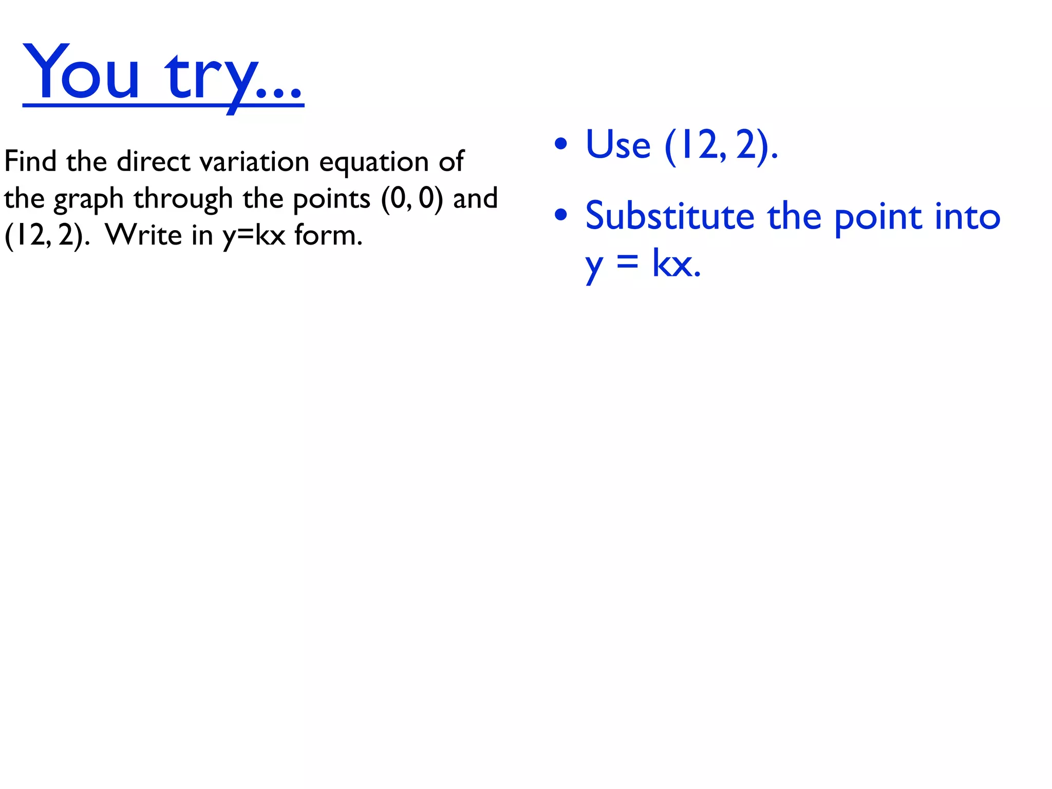 You try...
Find the direct variation equation of     • Use (12, 2).
the graph through the points (0, 0) and
(12, 2).  Write in y=kx form.             • Substitute the point into
                                           y = kx.
 