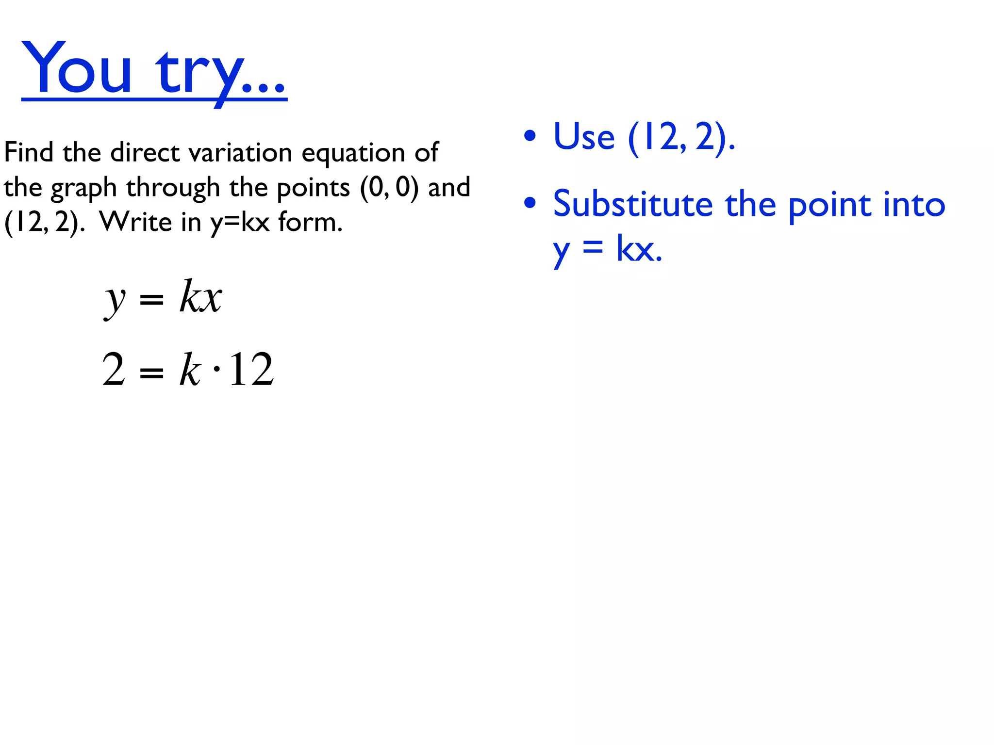 You try...
Find the direct variation equation of     • Use (12, 2).
the graph through the points (0, 0) and
(12, 2).  Write in y=kx form.             • Substitute the point into
                                           y = kx.
        y = kx
        2 = k ⋅12
 