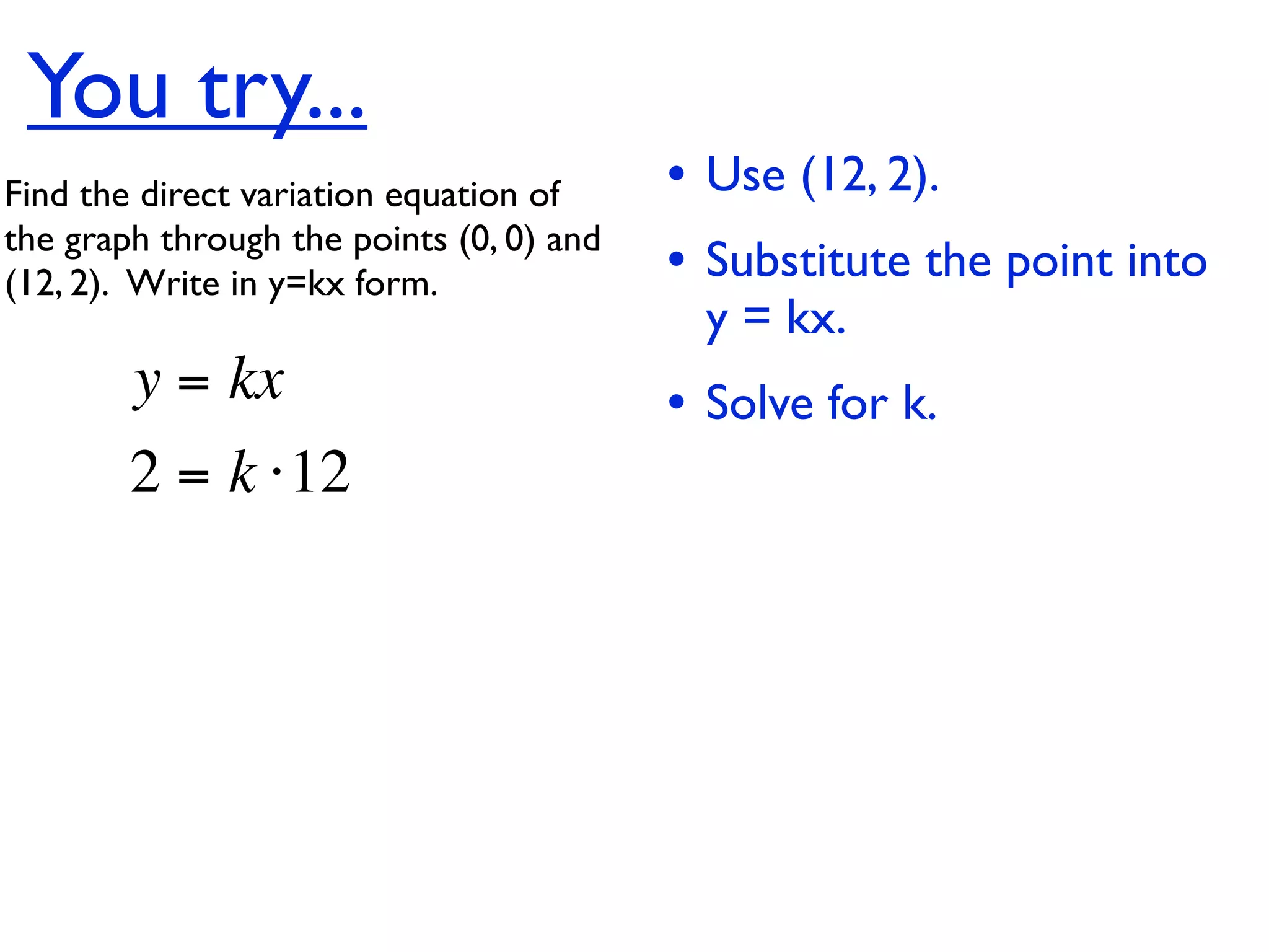 You try...
Find the direct variation equation of     • Use (12, 2).
the graph through the points (0, 0) and
(12, 2).  Write in y=kx form.             • Substitute the point into
                                            y = kx.
        y = kx                            • Solve for k.
        2 = k ⋅12
 