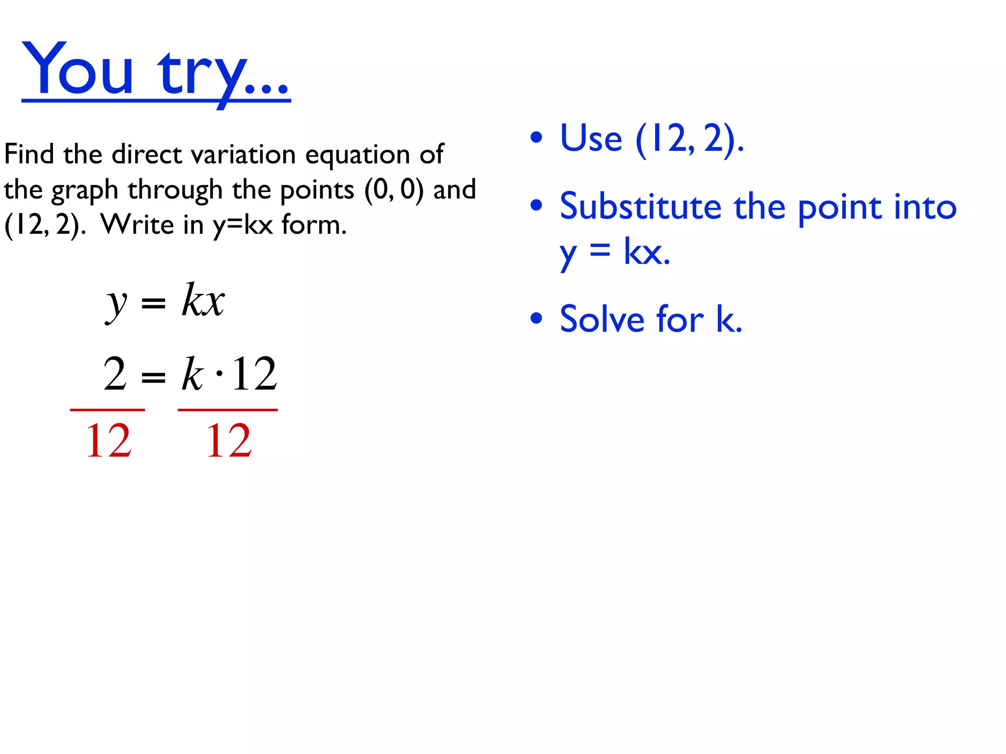 You try...
Find the direct variation equation of     • Use (12, 2).
the graph through the points (0, 0) and
(12, 2).  Write in y=kx form.             • Substitute the point into
                                            y = kx.
        y = kx                            • Solve for k.
       2 = k ⋅12
      12 12
 