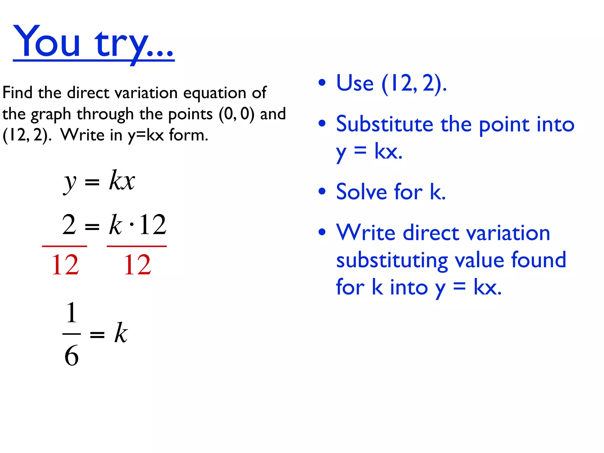 You try...
Find the direct variation equation of     • Use (12, 2).
the graph through the points (0, 0) and
(12, 2).  Write in y=kx form.             • Substitute the point into
                                           y = kx.
        y = kx                            • Solve for k.
       2 = k ⋅12                          • Write direct variation
      12 12                                substituting value found
                                           for k into y = kx.
        1
          =k
        6
 