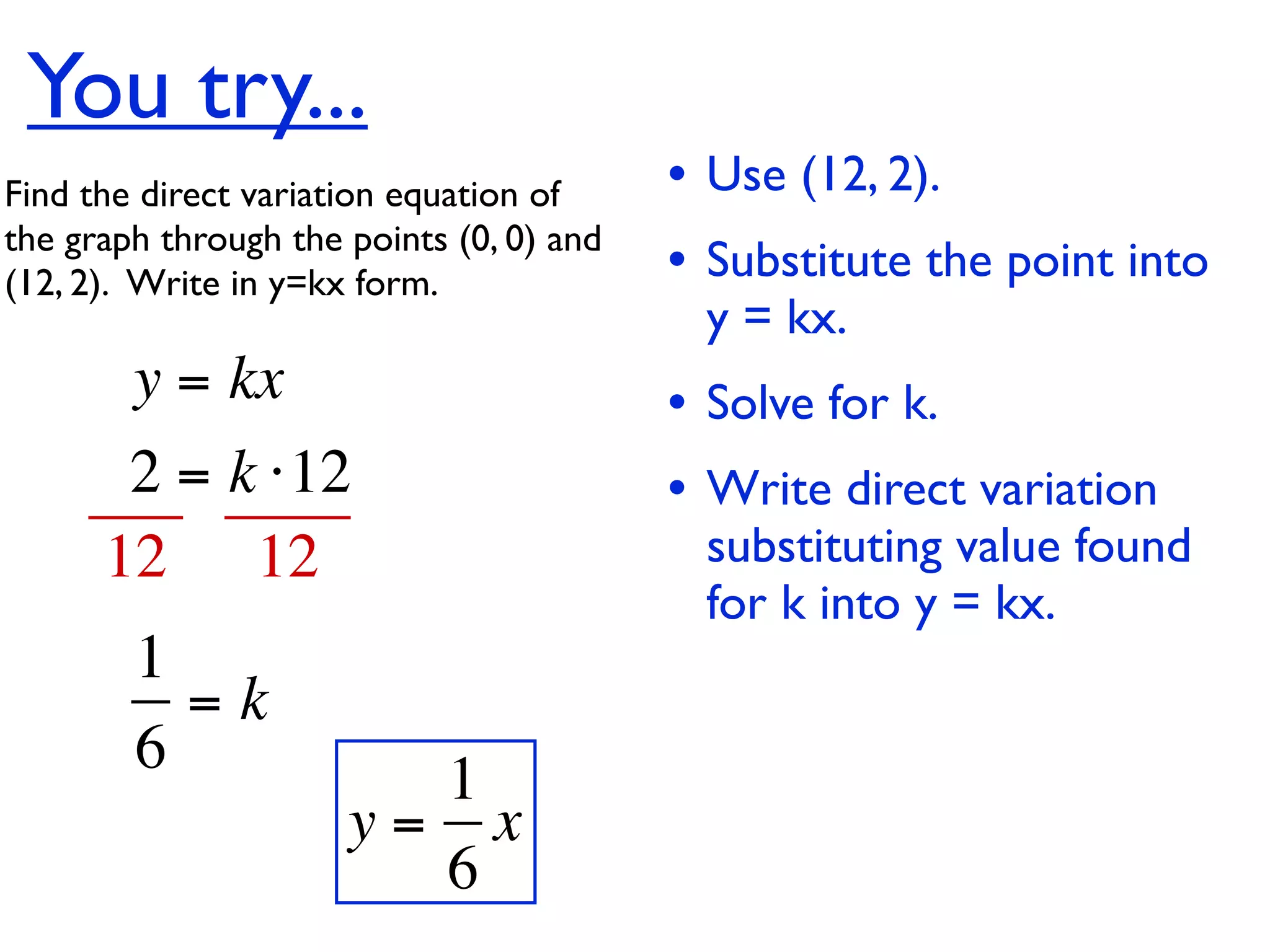 You try...
Find the direct variation equation of     • Use (12, 2).
the graph through the points (0, 0) and
(12, 2).  Write in y=kx form.             • Substitute the point into
                                           y = kx.
        y = kx                            • Solve for k.
       2 = k ⋅12                          • Write direct variation
      12 12                                substituting value found
                                           for k into y = kx.
        1
          =k
        6               1
                      y= x
                        6
 