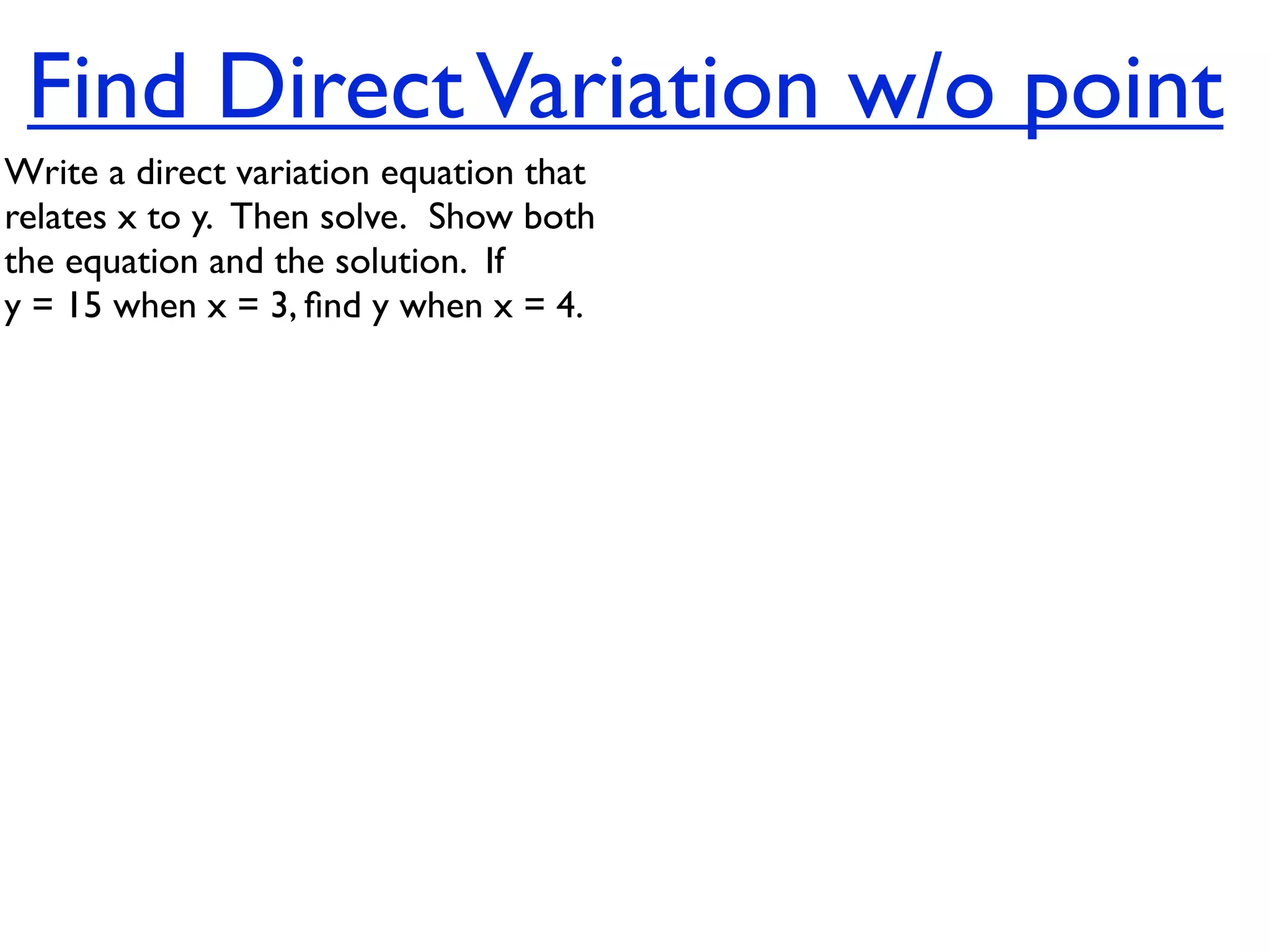 Find Direct Variation w/o point
Write a direct variation equation that
relates x to y.  Then solve.  Show both
the equation and the solution.  If
y = 15 when x = 3, ﬁnd y when x = 4.
 
