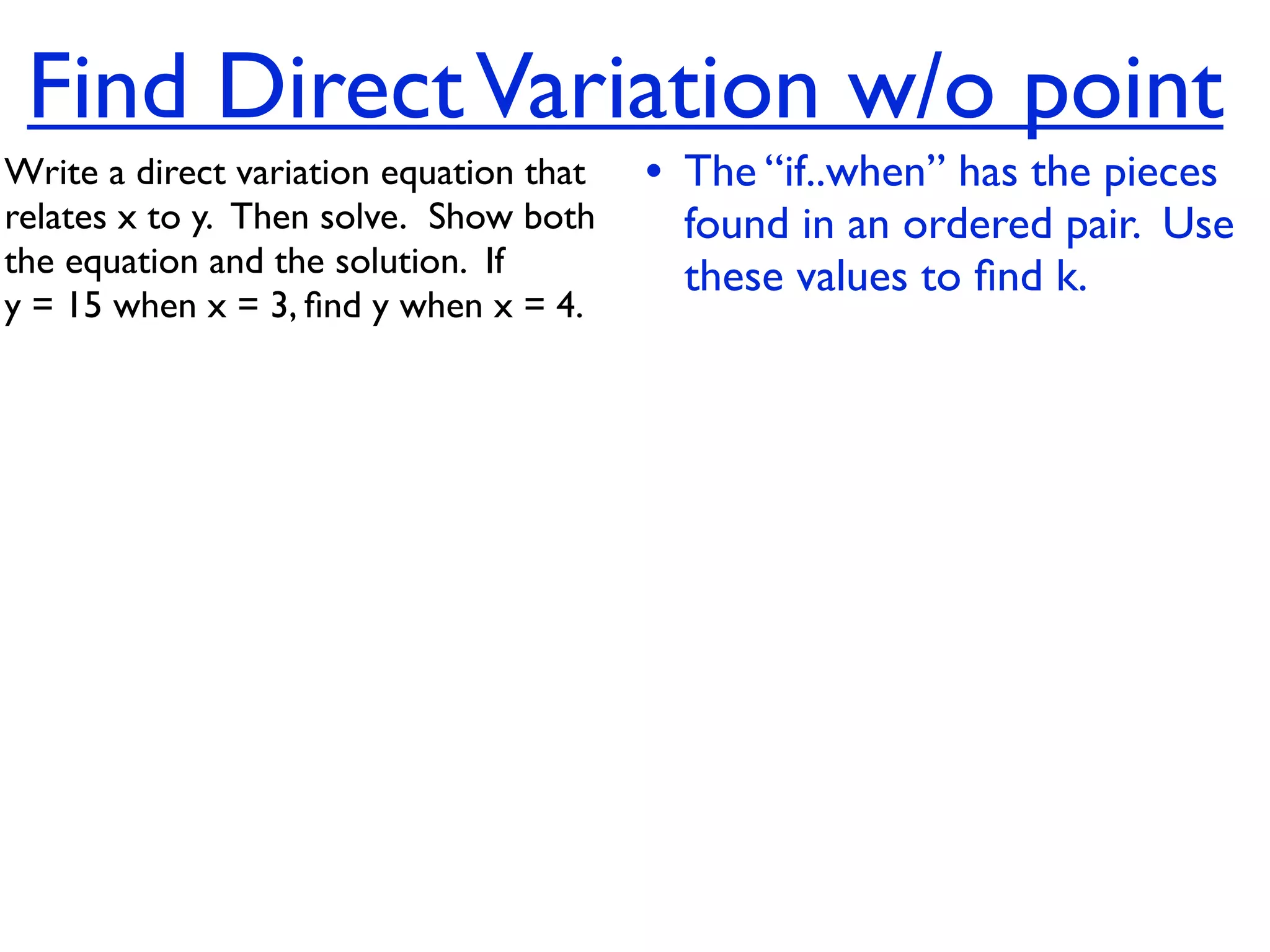 Find Direct Variation w/o point
Write a direct variation equation that    • The “if..when” has the pieces
relates x to y.  Then solve.  Show both     found in an ordered pair. Use
the equation and the solution.  If          these values to ﬁnd k.
y = 15 when x = 3, ﬁnd y when x = 4.
 