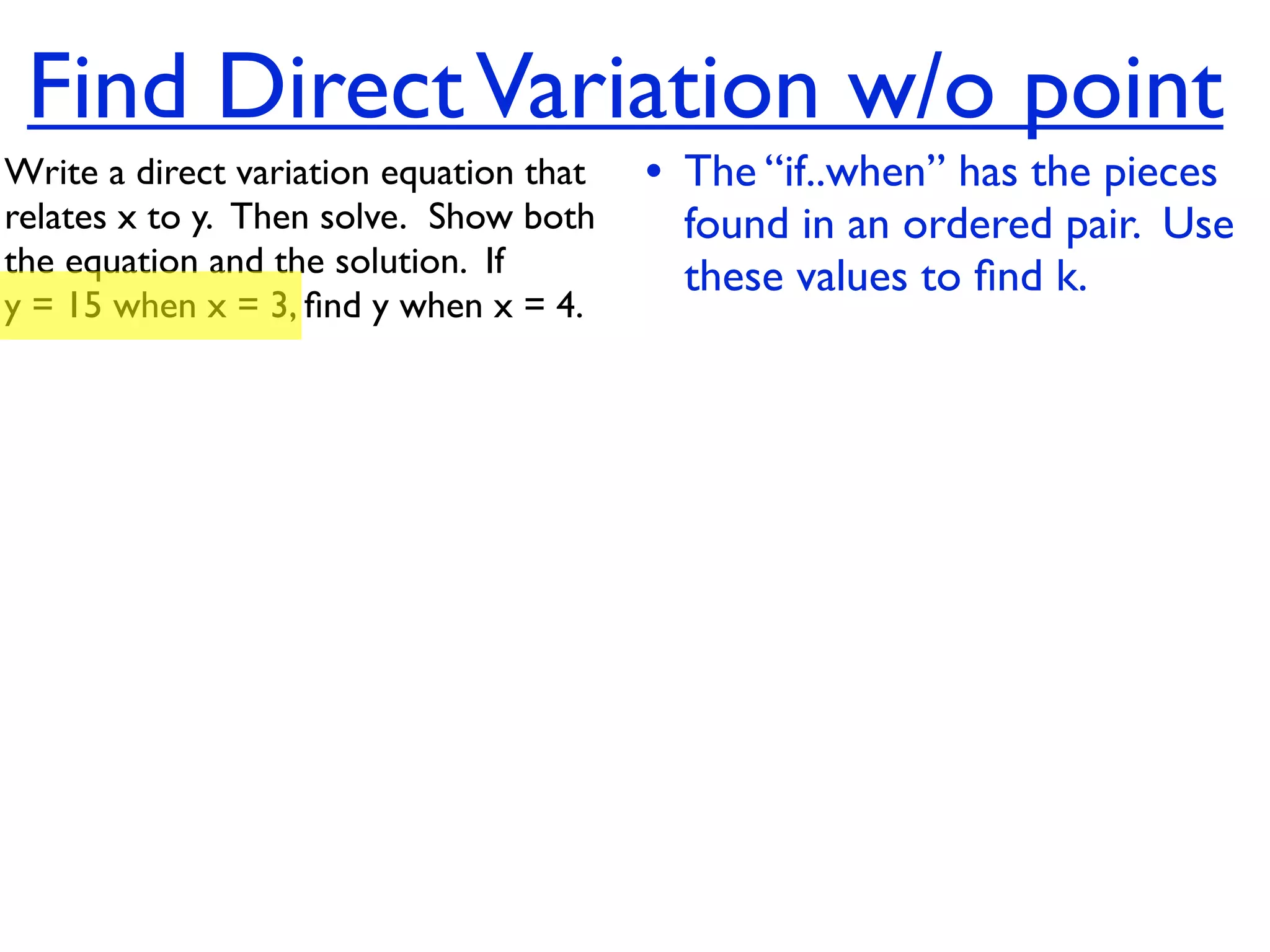 Find Direct Variation w/o point
Write a direct variation equation that    • The “if..when” has the pieces
relates x to y.  Then solve.  Show both     found in an ordered pair. Use
the equation and the solution.  If          these values to ﬁnd k.
y = 15 when x = 3, ﬁnd y when x = 4.
 