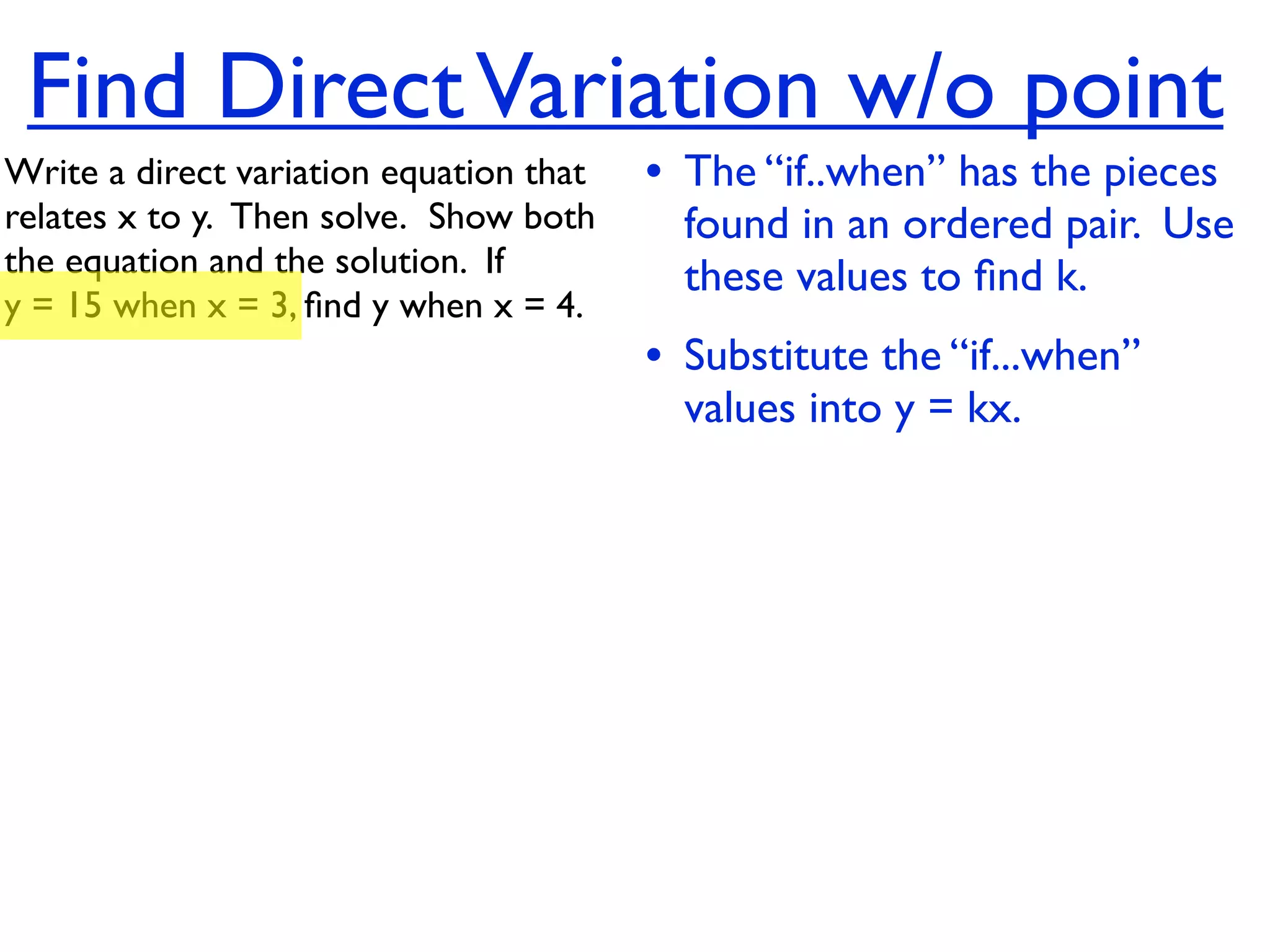 Find Direct Variation w/o point
Write a direct variation equation that    • The “if..when” has the pieces
relates x to y.  Then solve.  Show both     found in an ordered pair. Use
the equation and the solution.  If          these values to ﬁnd k.
y = 15 when x = 3, ﬁnd y when x = 4.
                                          • Substitute the “if...when”
                                            values into y = kx.
 