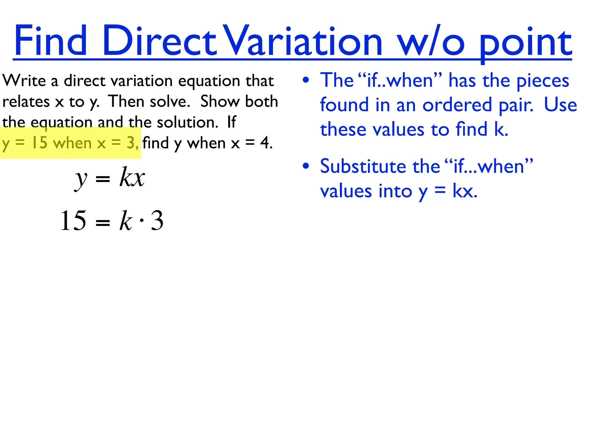 Find Direct Variation w/o point
Write a direct variation equation that    • The “if..when” has the pieces
relates x to y.  Then solve.  Show both     found in an ordered pair. Use
the equation and the solution.  If          these values to ﬁnd k.
y = 15 when x = 3, ﬁnd y when x = 4.

          y = kx                          • Substitute the “if...when”
                                            values into y = kx.
       15 = k ⋅ 3
 