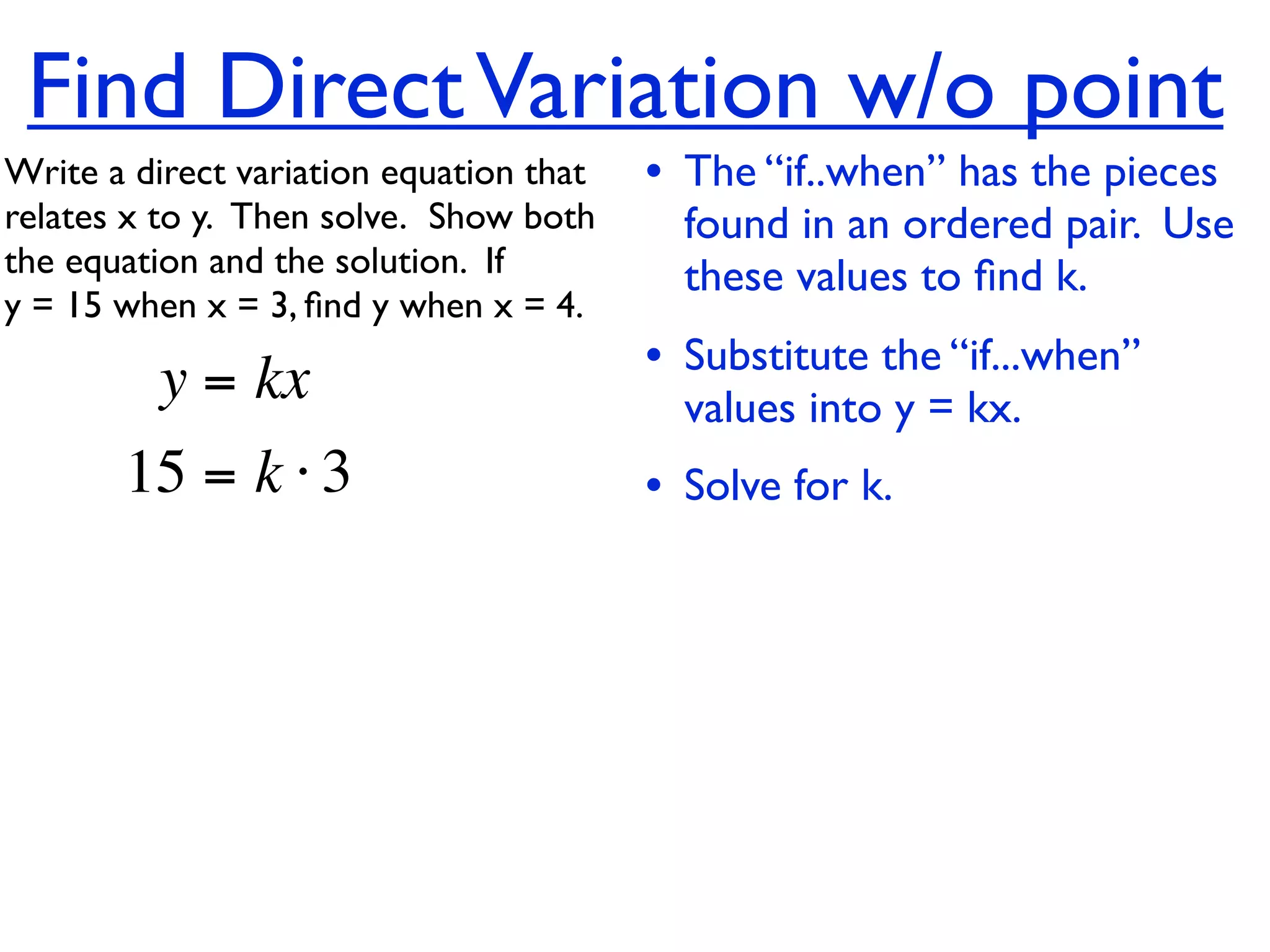 Find Direct Variation w/o point
Write a direct variation equation that    • The “if..when” has the pieces
relates x to y.  Then solve.  Show both     found in an ordered pair. Use
the equation and the solution.  If          these values to ﬁnd k.
y = 15 when x = 3, ﬁnd y when x = 4.

          y = kx                          • Substitute the “if...when”
                                            values into y = kx.
       15 = k ⋅ 3                         • Solve for k.
 