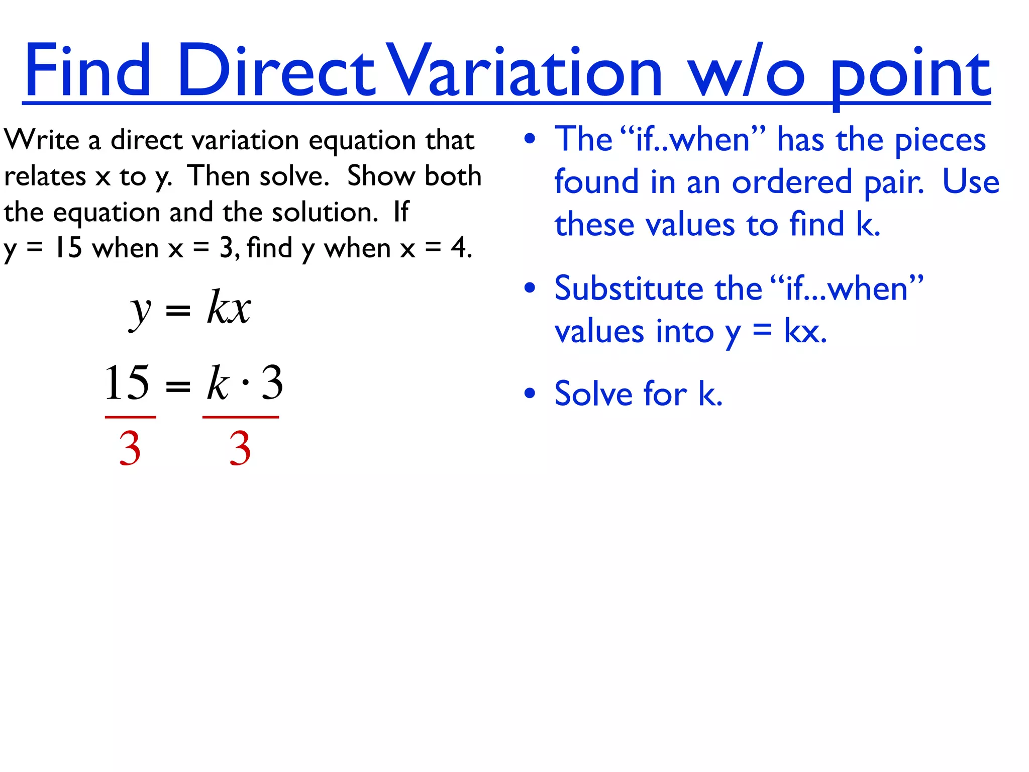 Find Direct Variation w/o point
Write a direct variation equation that    • The “if..when” has the pieces
relates x to y.  Then solve.  Show both     found in an ordered pair. Use
the equation and the solution.  If          these values to ﬁnd k.
y = 15 when x = 3, ﬁnd y when x = 4.

          y = kx                          • Substitute the “if...when”
                                            values into y = kx.
       15 = k ⋅ 3                         • Solve for k.
        3    3
 