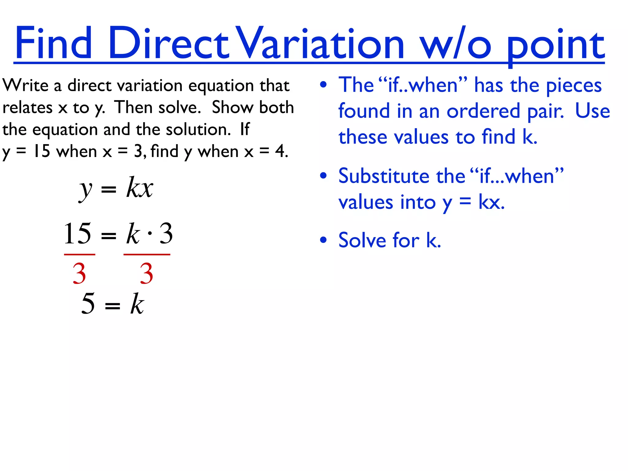 Find Direct Variation w/o point
Write a direct variation equation that    • The “if..when” has the pieces
relates x to y.  Then solve.  Show both     found in an ordered pair. Use
the equation and the solution.  If          these values to ﬁnd k.
y = 15 when x = 3, ﬁnd y when x = 4.

          y = kx                          • Substitute the “if...when”
                                            values into y = kx.
       15 = k ⋅ 3                         • Solve for k.
        3    3
         5=k
 