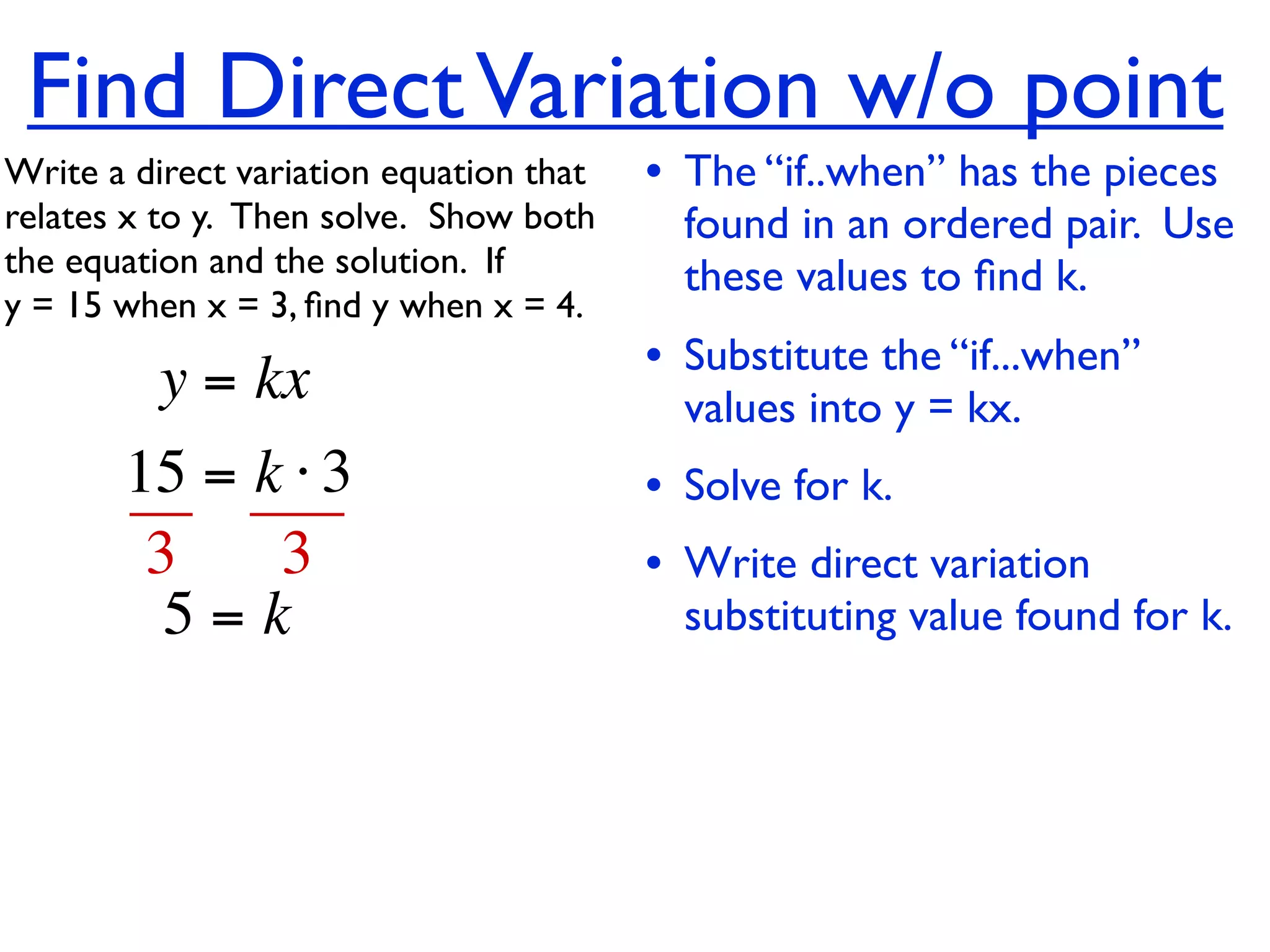 Find Direct Variation w/o point
Write a direct variation equation that    • The “if..when” has the pieces
relates x to y.  Then solve.  Show both     found in an ordered pair. Use
the equation and the solution.  If          these values to ﬁnd k.
y = 15 when x = 3, ﬁnd y when x = 4.

          y = kx                          • Substitute the “if...when”
                                            values into y = kx.
       15 = k ⋅ 3                         • Solve for k.
        3    3                            • Write direct variation
         5=k                                substituting value found for k.
 