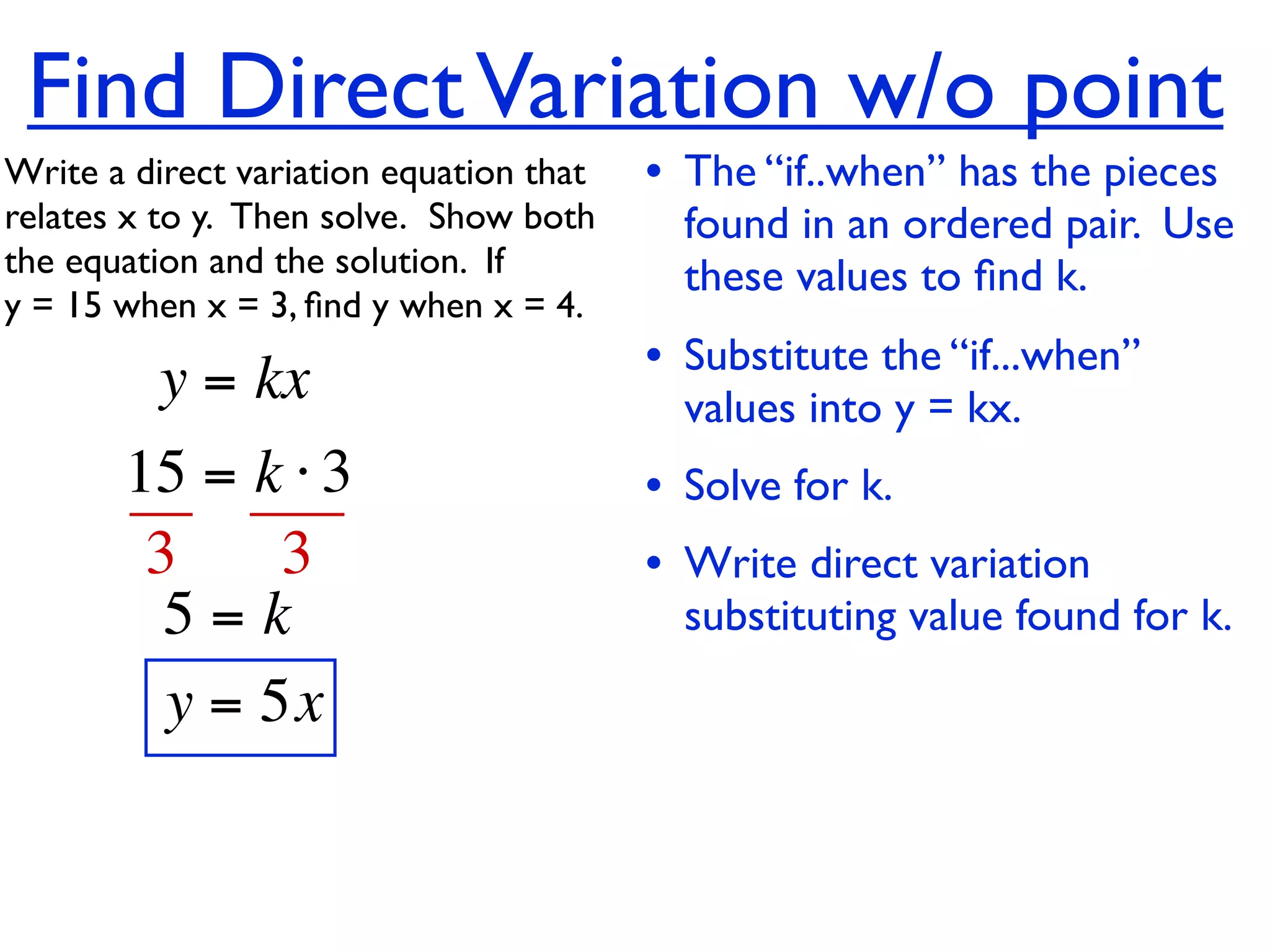 Find Direct Variation w/o point
Write a direct variation equation that    • The “if..when” has the pieces
relates x to y.  Then solve.  Show both     found in an ordered pair. Use
the equation and the solution.  If          these values to ﬁnd k.
y = 15 when x = 3, ﬁnd y when x = 4.

          y = kx                          • Substitute the “if...when”
                                            values into y = kx.
       15 = k ⋅ 3                         • Solve for k.
        3     3                           • Write direct variation
         5=k                                substituting value found for k.
         y = 5x
 