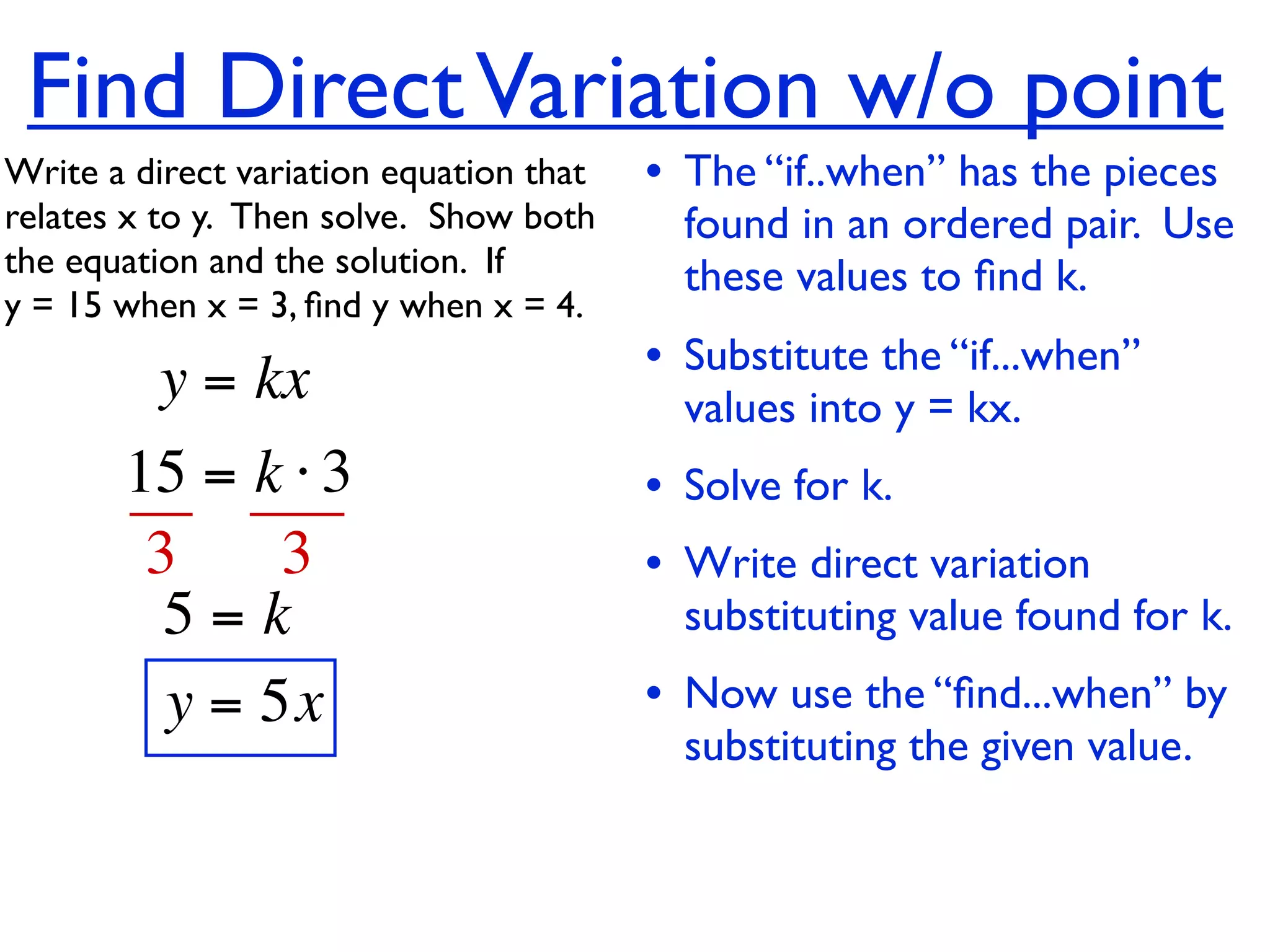 Find Direct Variation w/o point
Write a direct variation equation that    • The “if..when” has the pieces
relates x to y.  Then solve.  Show both     found in an ordered pair. Use
the equation and the solution.  If          these values to ﬁnd k.
y = 15 when x = 3, ﬁnd y when x = 4.

          y = kx                          • Substitute the “if...when”
                                            values into y = kx.
       15 = k ⋅ 3                         • Solve for k.
        3     3                           • Write direct variation
         5=k                                substituting value found for k.
         y = 5x                           • Now use the “ﬁnd...when” by
                                            substituting the given value.
 