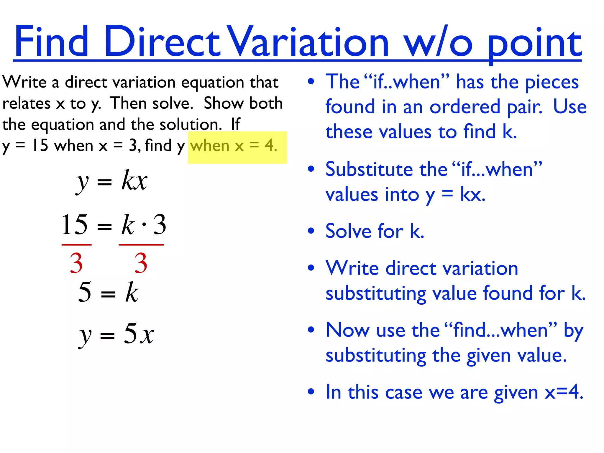 Find Direct Variation w/o point
Write a direct variation equation that    • The “if..when” has the pieces
relates x to y.  Then solve.  Show both     found in an ordered pair. Use
the equation and the solution.  If          these values to ﬁnd k.
y = 15 when x = 3, ﬁnd y when x = 4.

          y = kx                          • Substitute the “if...when”
                                            values into y = kx.
       15 = k ⋅ 3                         • Solve for k.
        3     3                           • Write direct variation
         5=k                                substituting value found for k.
         y = 5x                           • Now use the “ﬁnd...when” by
                                            substituting the given value.
                                          • In this case we are given x=4.
 