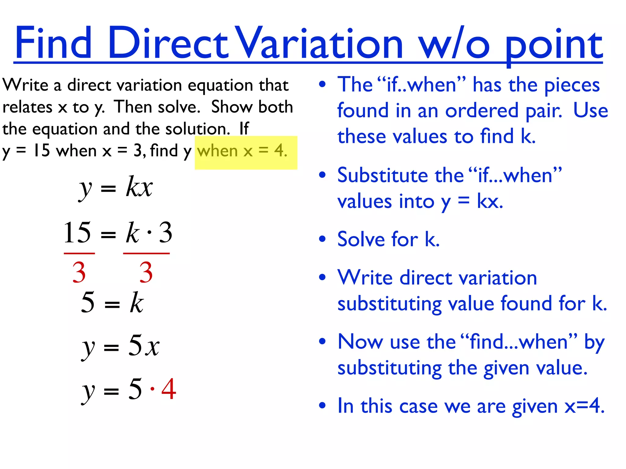 Find Direct Variation w/o point
Write a direct variation equation that    • The “if..when” has the pieces
relates x to y.  Then solve.  Show both     found in an ordered pair. Use
the equation and the solution.  If          these values to ﬁnd k.
y = 15 when x = 3, ﬁnd y when x = 4.

          y = kx                          • Substitute the “if...when”
                                            values into y = kx.
       15 = k ⋅ 3                         • Solve for k.
        3     3                           • Write direct variation
         5=k                                substituting value found for k.
         y = 5x                           • Now use the “ﬁnd...when” by
                                            substituting the given value.
         y = 5⋅4                          • In this case we are given x=4.
 