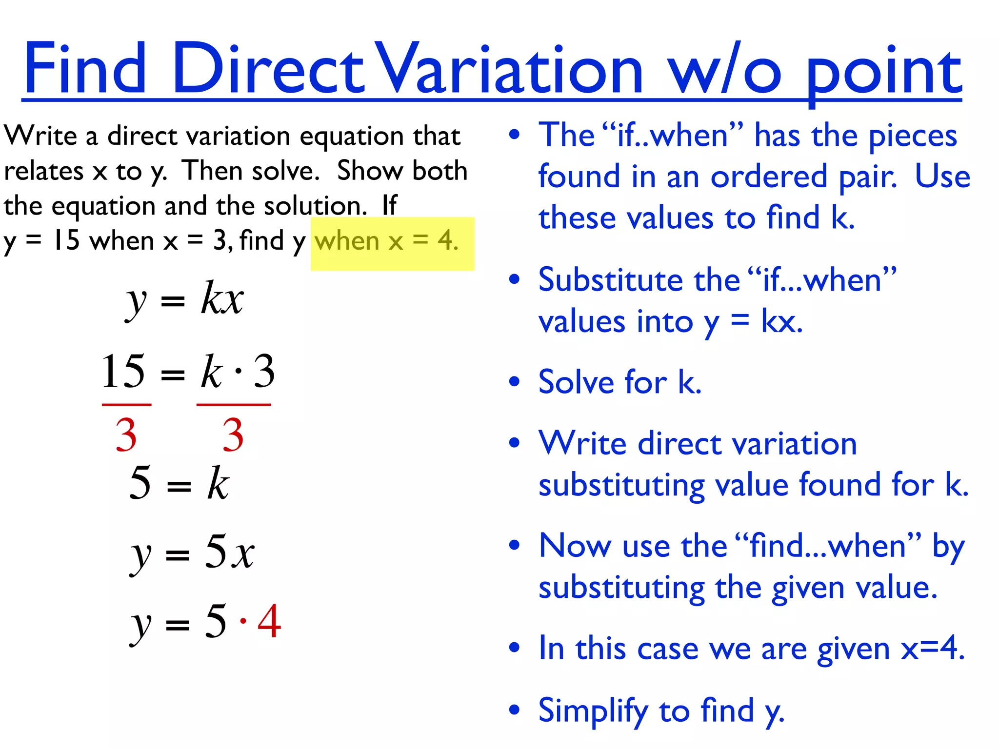 Find Direct Variation w/o point
Write a direct variation equation that    • The “if..when” has the pieces
relates x to y.  Then solve.  Show both     found in an ordered pair. Use
the equation and the solution.  If          these values to ﬁnd k.
y = 15 when x = 3, ﬁnd y when x = 4.

          y = kx                          • Substitute the “if...when”
                                            values into y = kx.
       15 = k ⋅ 3                         • Solve for k.
        3     3                           • Write direct variation
         5=k                                substituting value found for k.
         y = 5x                           • Now use the “ﬁnd...when” by
                                            substituting the given value.
         y = 5⋅4                          • In this case we are given x=4.
                                          • Simplify to ﬁnd y.
 