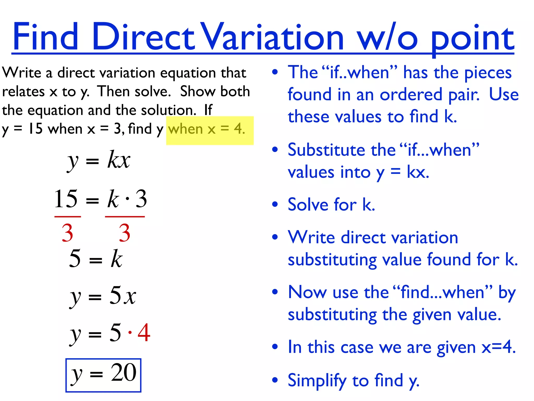 Find Direct Variation w/o point
Write a direct variation equation that    • The “if..when” has the pieces
relates x to y.  Then solve.  Show both     found in an ordered pair. Use
the equation and the solution.  If          these values to ﬁnd k.
y = 15 when x = 3, ﬁnd y when x = 4.

          y = kx                          • Substitute the “if...when”
                                            values into y = kx.
       15 = k ⋅ 3                         • Solve for k.
        3     3                           • Write direct variation
         5=k                                substituting value found for k.
         y = 5x                           • Now use the “ﬁnd...when” by
                                            substituting the given value.
         y = 5⋅4                          • In this case we are given x=4.
          y = 20                          • Simplify to ﬁnd y.
 