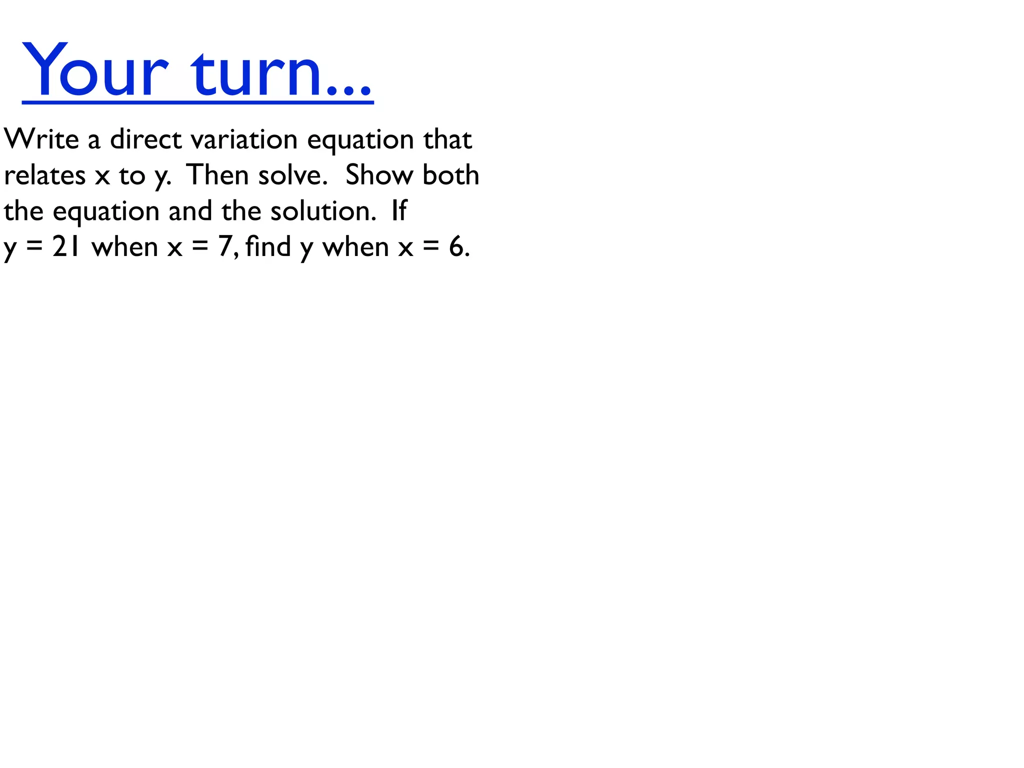 Your turn...
Write a direct variation equation that
relates x to y.  Then solve.  Show both
the equation and the solution.  If
y = 21 when x = 7, ﬁnd y when x = 6.
 