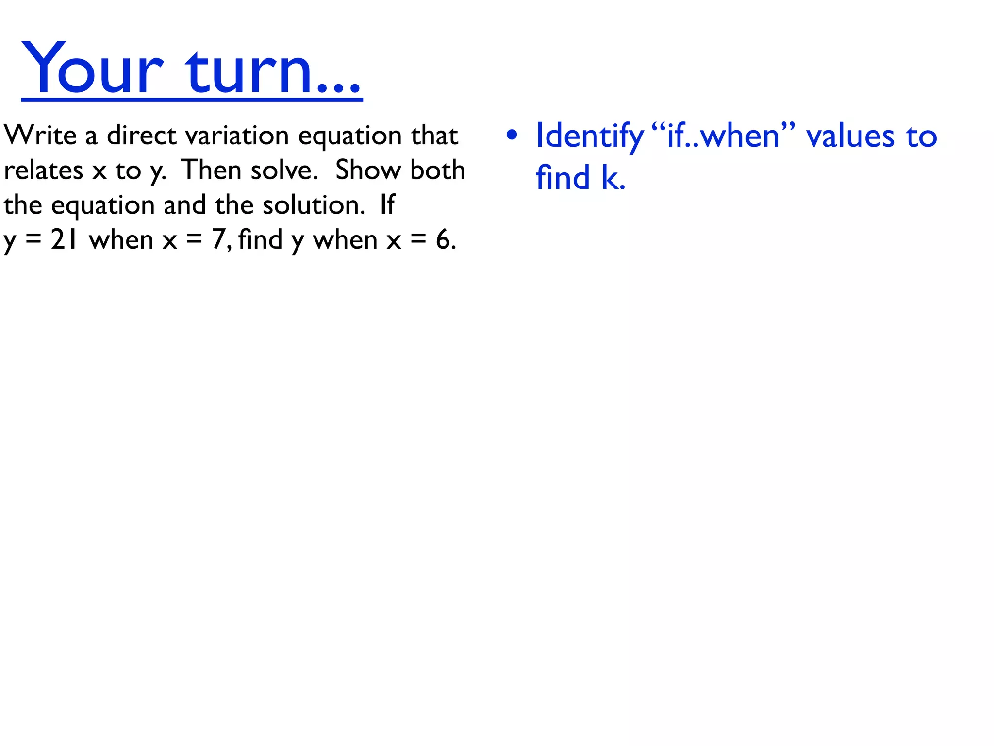 Your turn...
Write a direct variation equation that    • Identify “if..when” values to
relates x to y.  Then solve.  Show both     ﬁnd k.
the equation and the solution.  If
y = 21 when x = 7, ﬁnd y when x = 6.
 