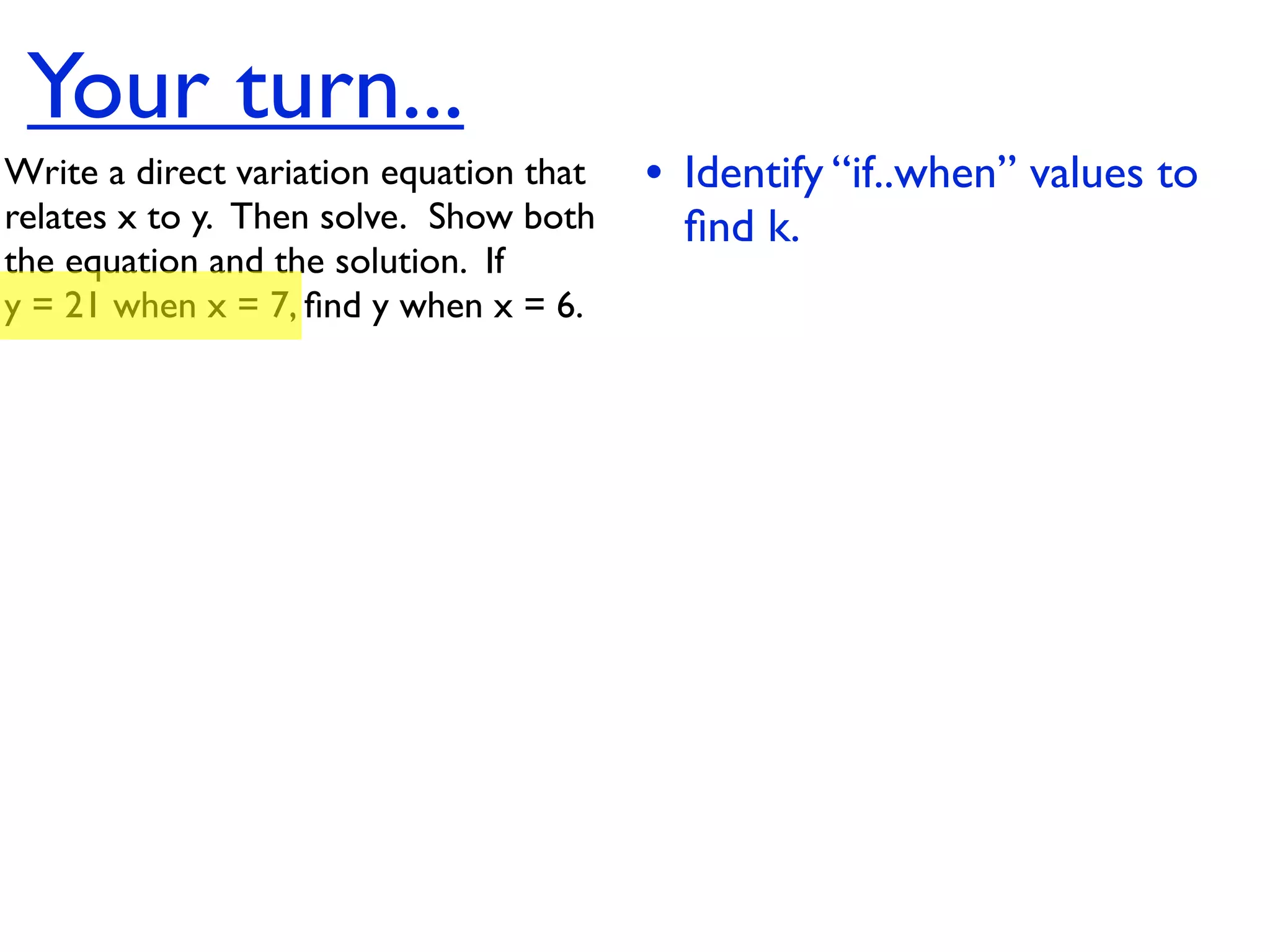 Your turn...
Write a direct variation equation that    • Identify “if..when” values to
relates x to y.  Then solve.  Show both     ﬁnd k.
the equation and the solution.  If
y = 21 when x = 7, ﬁnd y when x = 6.
 