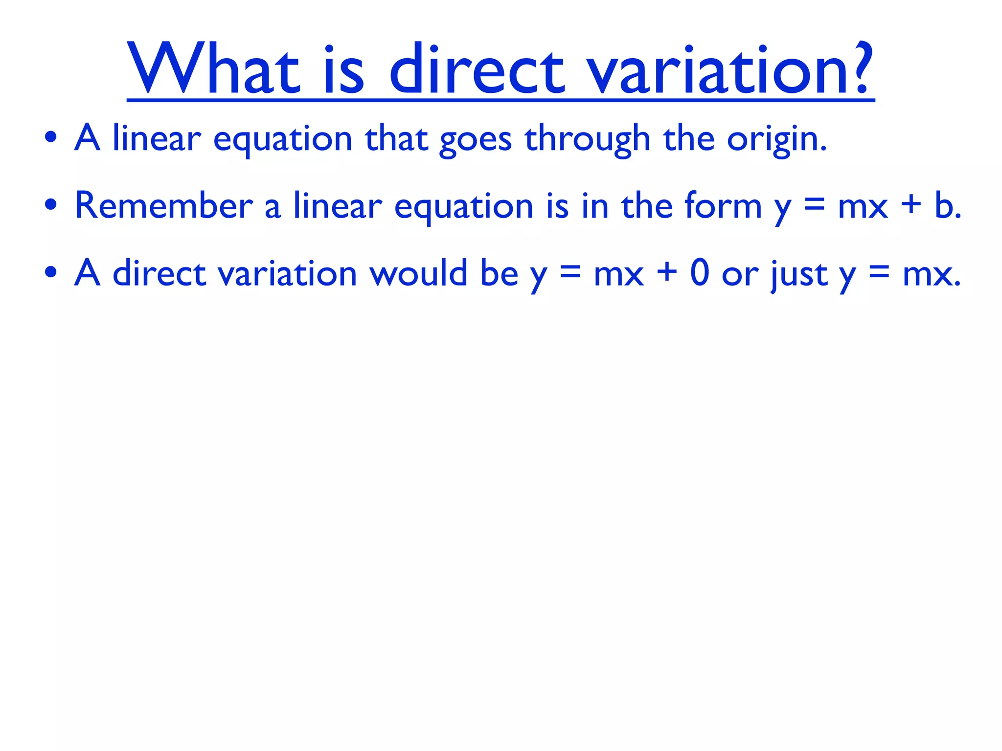 What is direct variation?
• A linear equation that goes through the origin.
• Remember a linear equation is in the form y = mx + b.
• A direct variation would be y = mx + 0 or just y = mx.
 