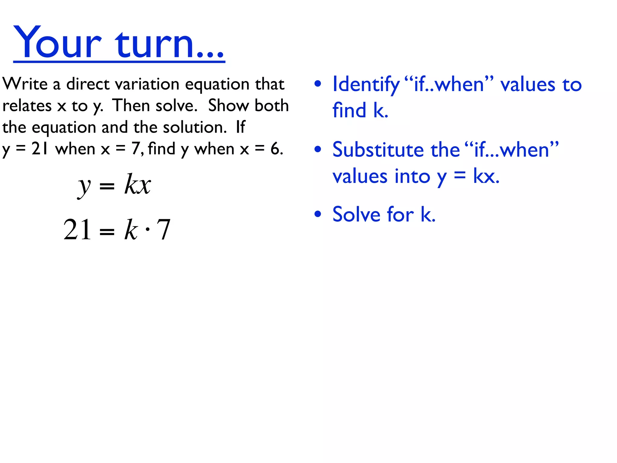 Your turn...
Write a direct variation equation that    • Identify “if..when” values to
relates x to y.  Then solve.  Show both     ﬁnd k.
the equation and the solution.  If
y = 21 when x = 7, ﬁnd y when x = 6.      • Substitute the “if...when”
          y = kx                            values into y = kx.
                                          • Solve for k.
        21 = k ⋅ 7
 