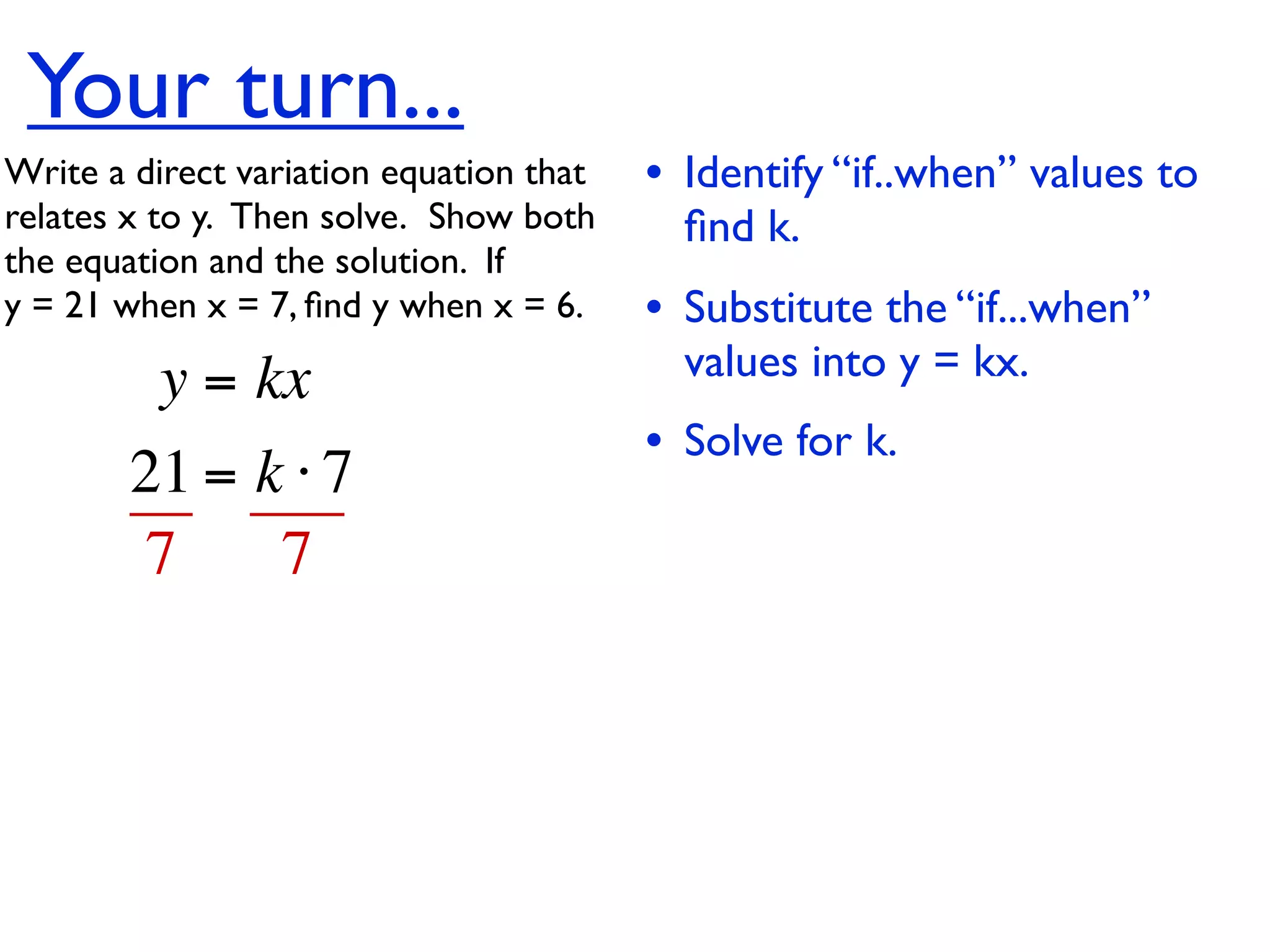 Your turn...
Write a direct variation equation that    • Identify “if..when” values to
relates x to y.  Then solve.  Show both     ﬁnd k.
the equation and the solution.  If
y = 21 when x = 7, ﬁnd y when x = 6.      • Substitute the “if...when”
          y = kx                            values into y = kx.
                                          • Solve for k.
        21 = k ⋅ 7
        7     7
 
