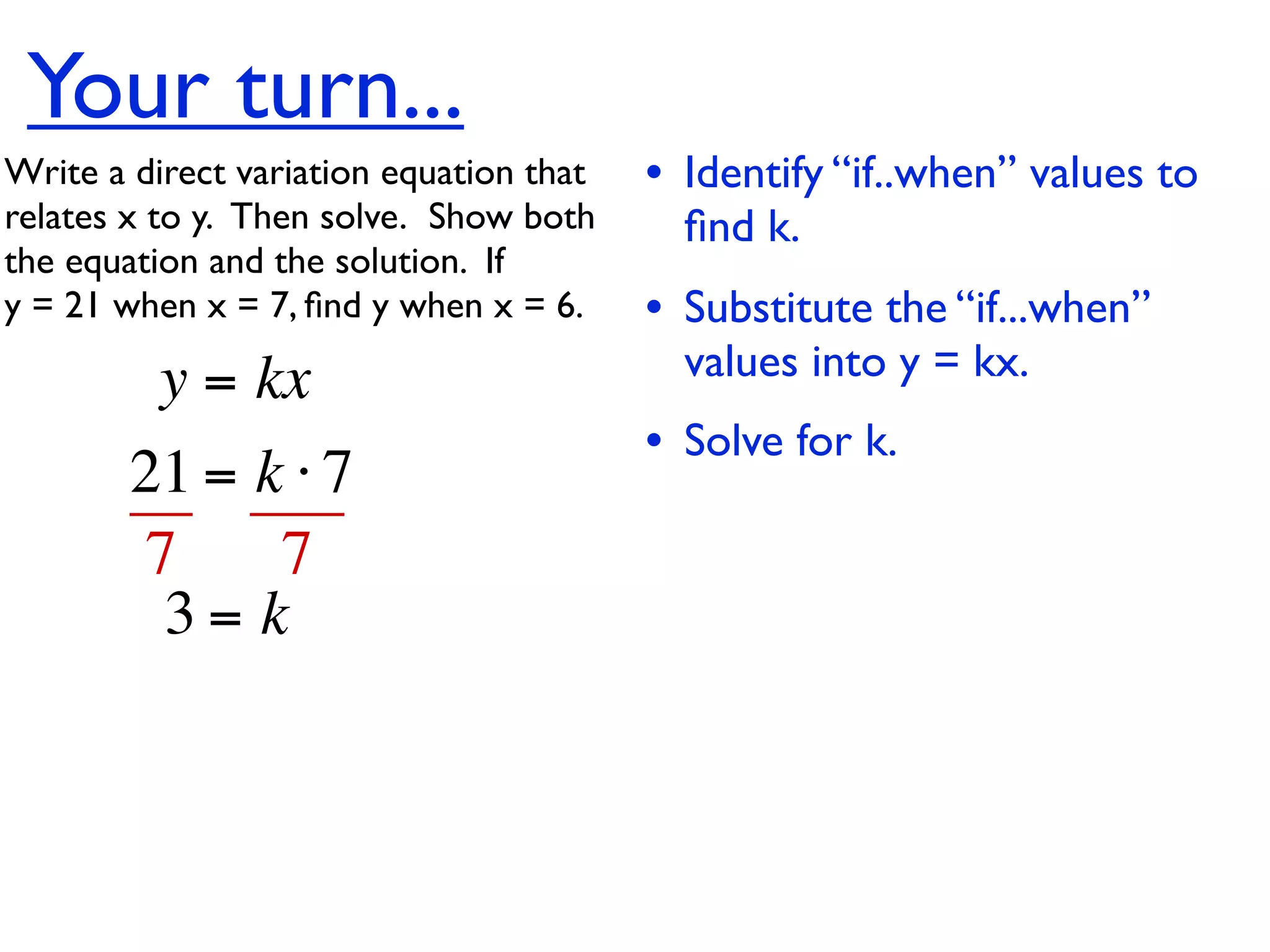Your turn...
Write a direct variation equation that    • Identify “if..when” values to
relates x to y.  Then solve.  Show both     ﬁnd k.
the equation and the solution.  If
y = 21 when x = 7, ﬁnd y when x = 6.      • Substitute the “if...when”
          y = kx                            values into y = kx.
                                          • Solve for k.
        21 = k ⋅ 7
        7     7
         3= k
 