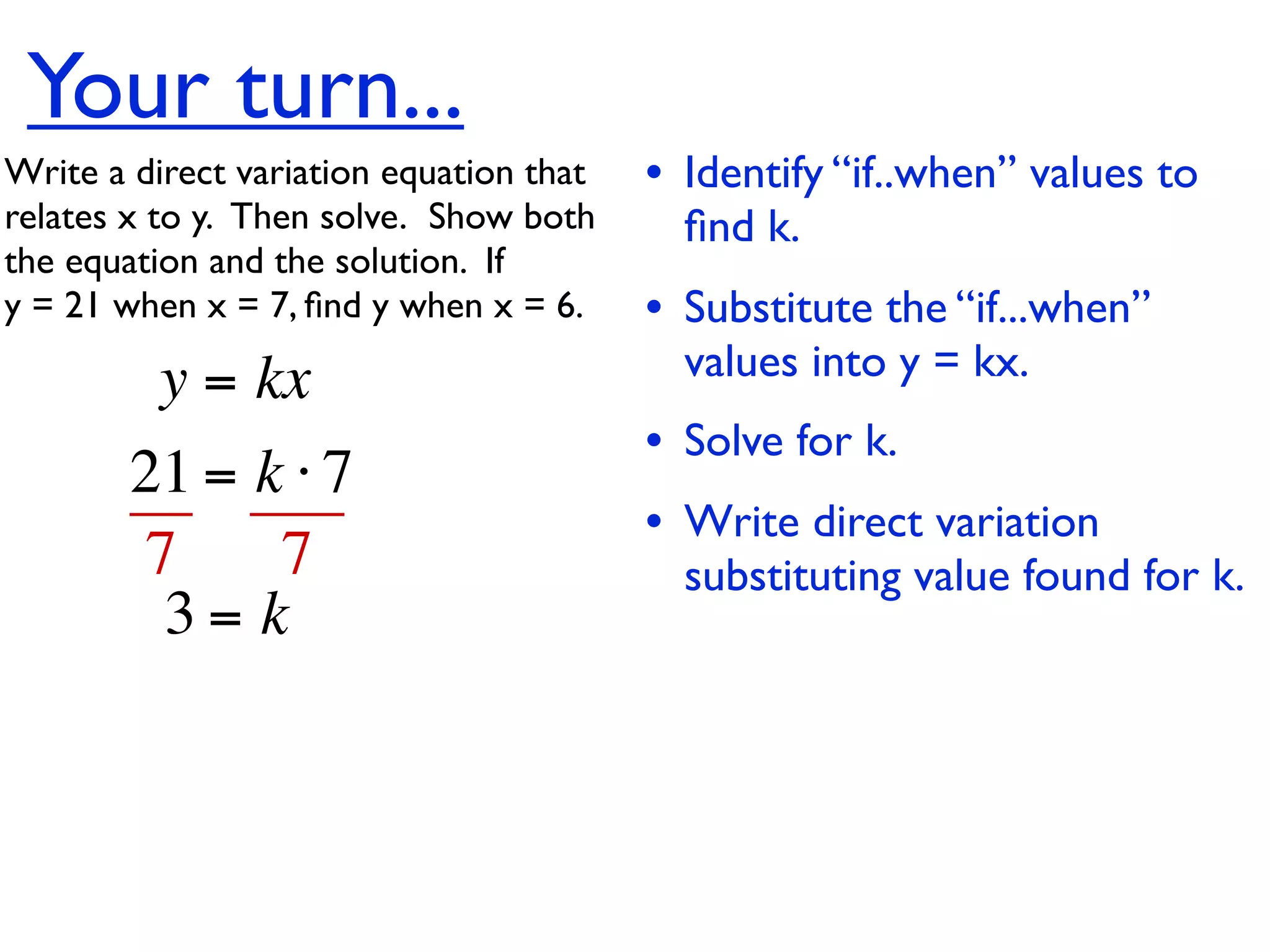 Your turn...
Write a direct variation equation that    • Identify “if..when” values to
relates x to y.  Then solve.  Show both     ﬁnd k.
the equation and the solution.  If
y = 21 when x = 7, ﬁnd y when x = 6.      • Substitute the “if...when”
          y = kx                            values into y = kx.
                                          • Solve for k.
        21 = k ⋅ 7
                                          • Write direct variation
        7     7                             substituting value found for k.
         3= k
 