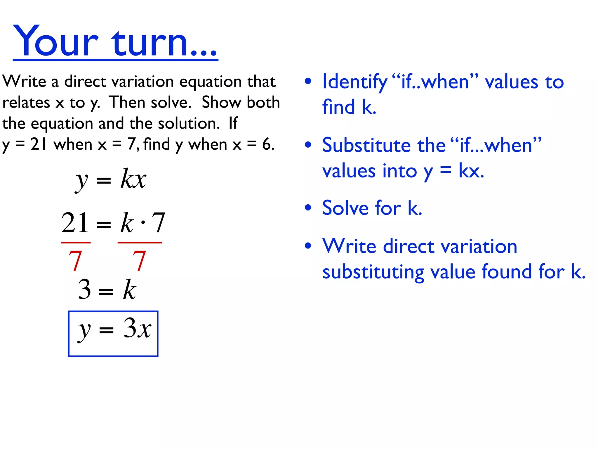 Your turn...
Write a direct variation equation that    • Identify “if..when” values to
relates x to y.  Then solve.  Show both     ﬁnd k.
the equation and the solution.  If
y = 21 when x = 7, ﬁnd y when x = 6.      • Substitute the “if...when”
          y = kx                            values into y = kx.
                                          • Solve for k.
        21 = k ⋅ 7
                                          • Write direct variation
        7     7                             substituting value found for k.
         3= k
         y = 3x
 