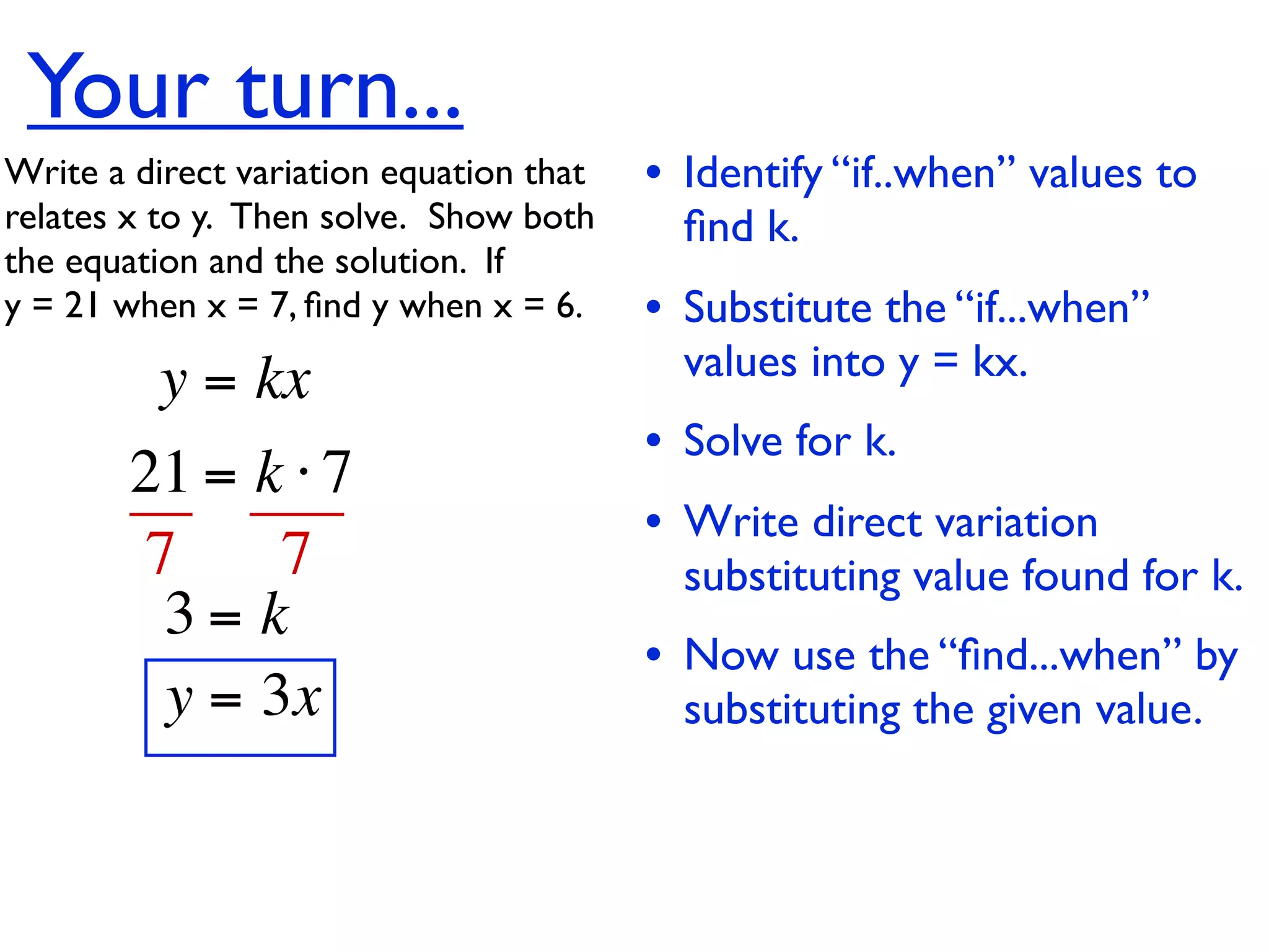 Your turn...
Write a direct variation equation that    • Identify “if..when” values to
relates x to y.  Then solve.  Show both     ﬁnd k.
the equation and the solution.  If
y = 21 when x = 7, ﬁnd y when x = 6.      • Substitute the “if...when”
          y = kx                            values into y = kx.
                                          • Solve for k.
        21 = k ⋅ 7
                                          • Write direct variation
        7     7                             substituting value found for k.
         3= k
                                          • Now use the “ﬁnd...when” by
         y = 3x                             substituting the given value.
 
