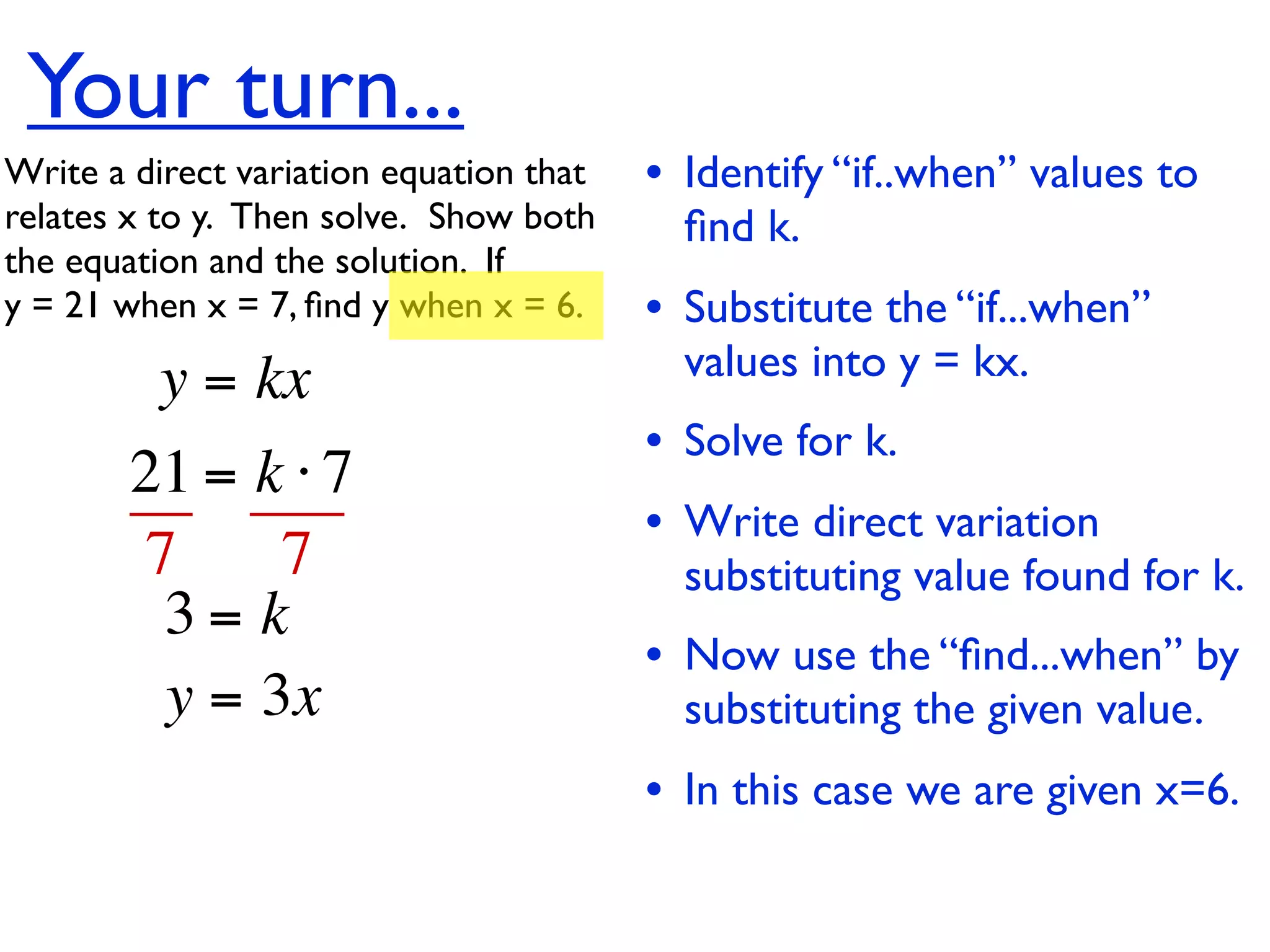 Your turn...
Write a direct variation equation that    • Identify “if..when” values to
relates x to y.  Then solve.  Show both     ﬁnd k.
the equation and the solution.  If
y = 21 when x = 7, ﬁnd y when x = 6.      • Substitute the “if...when”
          y = kx                            values into y = kx.
                                          • Solve for k.
        21 = k ⋅ 7
                                          • Write direct variation
        7     7                             substituting value found for k.
         3= k
                                          • Now use the “ﬁnd...when” by
         y = 3x                             substituting the given value.
                                          • In this case we are given x=6.
 
