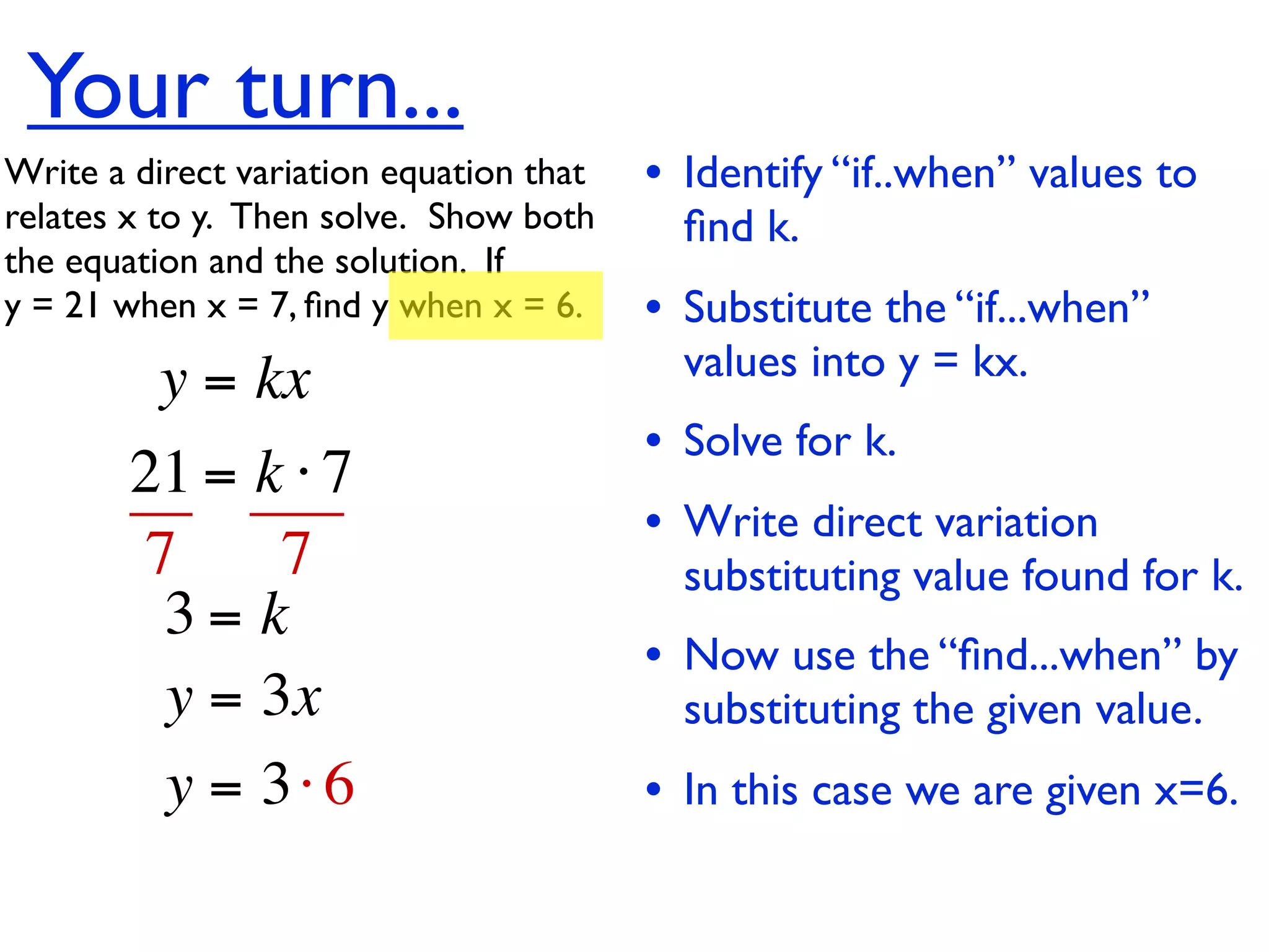 Your turn...
Write a direct variation equation that    • Identify “if..when” values to
relates x to y.  Then solve.  Show both     ﬁnd k.
the equation and the solution.  If
y = 21 when x = 7, ﬁnd y when x = 6.      • Substitute the “if...when”
          y = kx                            values into y = kx.
                                          • Solve for k.
        21 = k ⋅ 7
                                          • Write direct variation
        7     7                             substituting value found for k.
         3= k
                                          • Now use the “ﬁnd...when” by
         y = 3x                             substituting the given value.
         y = 3⋅ 6                         • In this case we are given x=6.
 