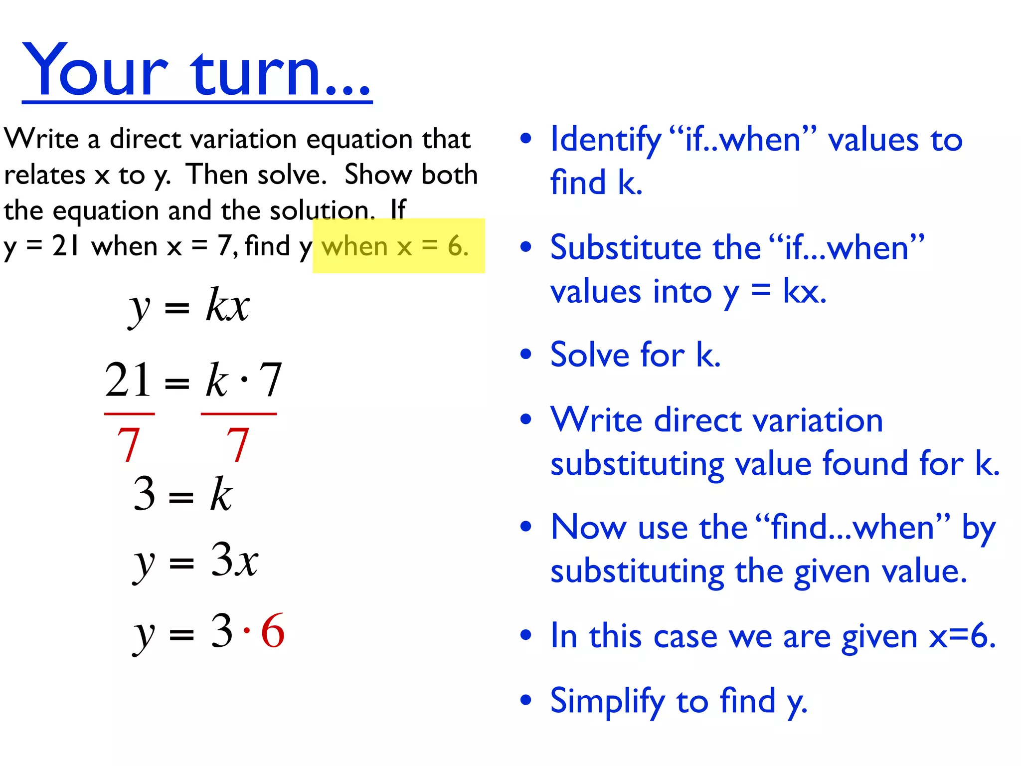 Your turn...
Write a direct variation equation that    • Identify “if..when” values to
relates x to y.  Then solve.  Show both     ﬁnd k.
the equation and the solution.  If
y = 21 when x = 7, ﬁnd y when x = 6.      • Substitute the “if...when”
          y = kx                            values into y = kx.
                                          • Solve for k.
        21 = k ⋅ 7
                                          • Write direct variation
        7     7                             substituting value found for k.
         3= k
                                          • Now use the “ﬁnd...when” by
         y = 3x                             substituting the given value.
         y = 3⋅ 6                         • In this case we are given x=6.
                                          • Simplify to ﬁnd y.
 