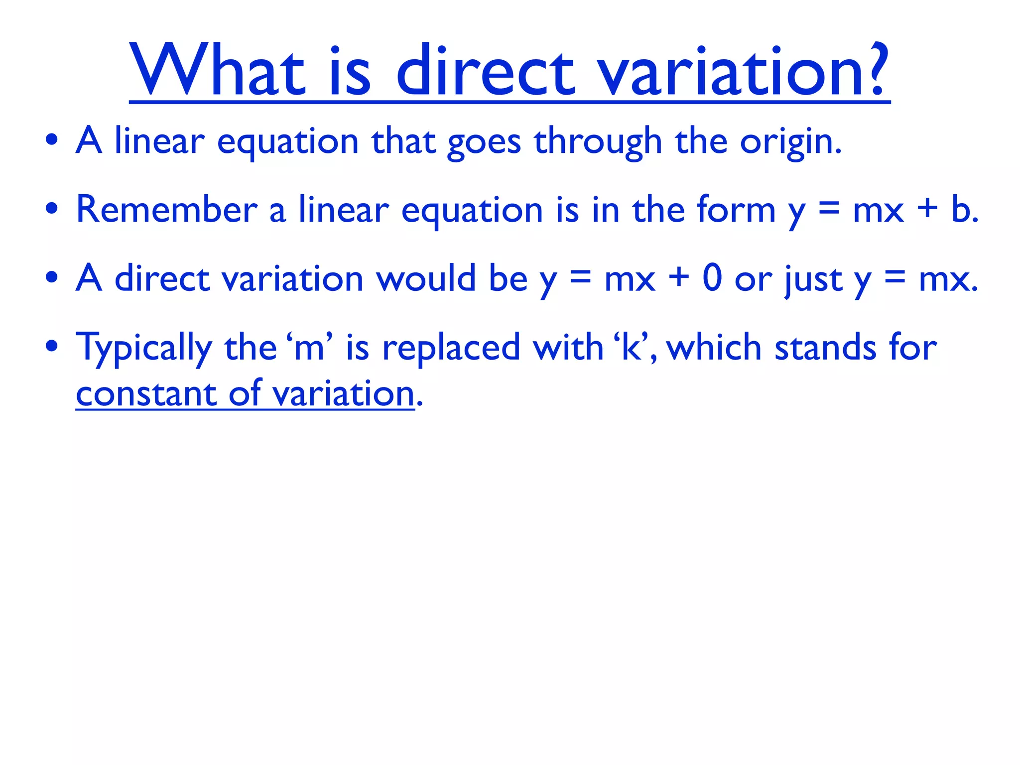 What is direct variation?
•   A linear equation that goes through the origin.
•   Remember a linear equation is in the form y = mx + b.
•   A direct variation would be y = mx + 0 or just y = mx.
•   Typically the ‘m’ is replaced with ‘k’, which stands for
    constant of variation.
 