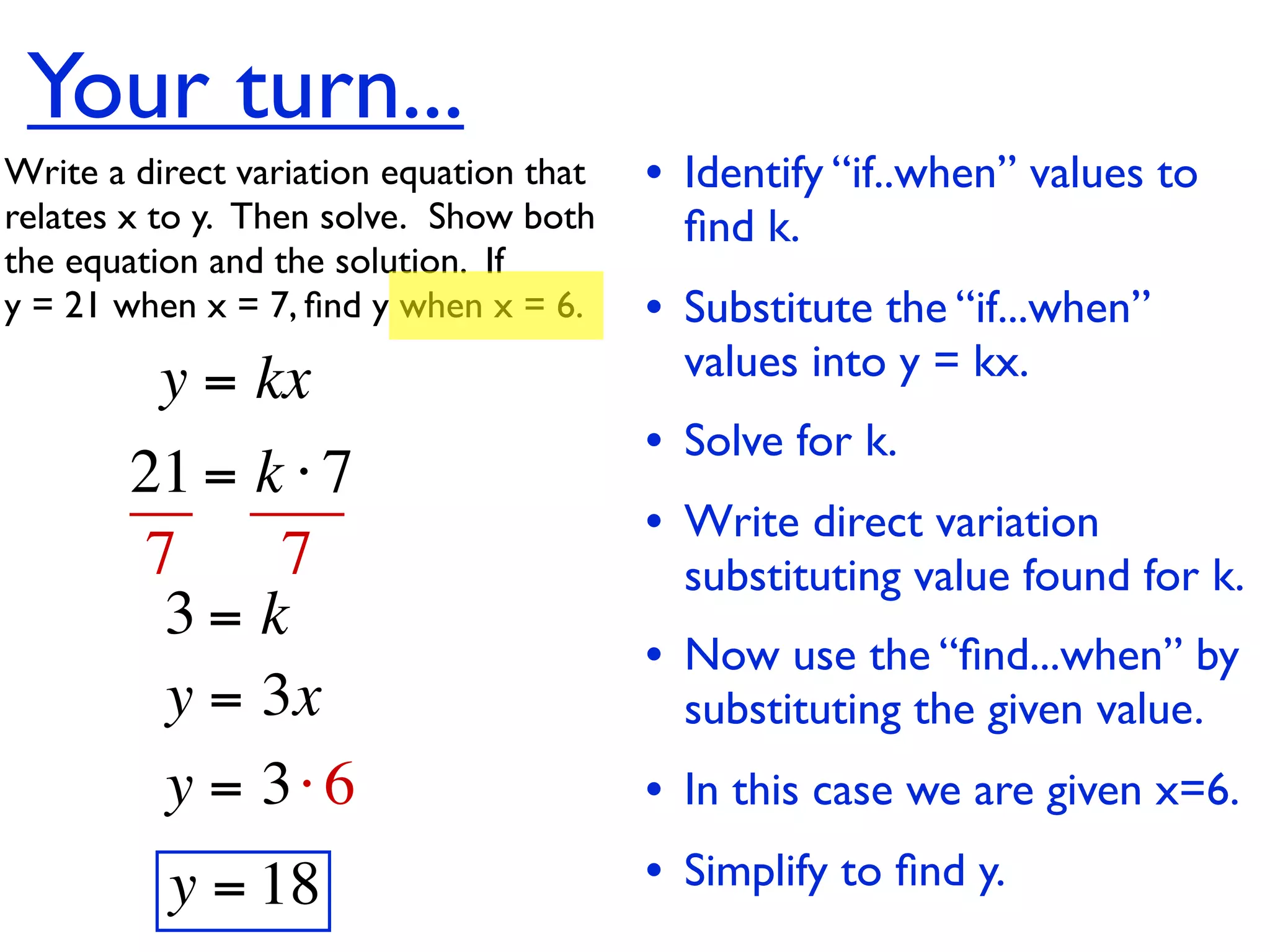 Your turn...
Write a direct variation equation that    • Identify “if..when” values to
relates x to y.  Then solve.  Show both     ﬁnd k.
the equation and the solution.  If
y = 21 when x = 7, ﬁnd y when x = 6.      • Substitute the “if...when”
          y = kx                            values into y = kx.
                                          • Solve for k.
        21 = k ⋅ 7
                                          • Write direct variation
        7     7                             substituting value found for k.
         3= k
                                          • Now use the “ﬁnd...when” by
         y = 3x                             substituting the given value.
         y = 3⋅ 6                         • In this case we are given x=6.
          y = 18                          • Simplify to ﬁnd y.
 