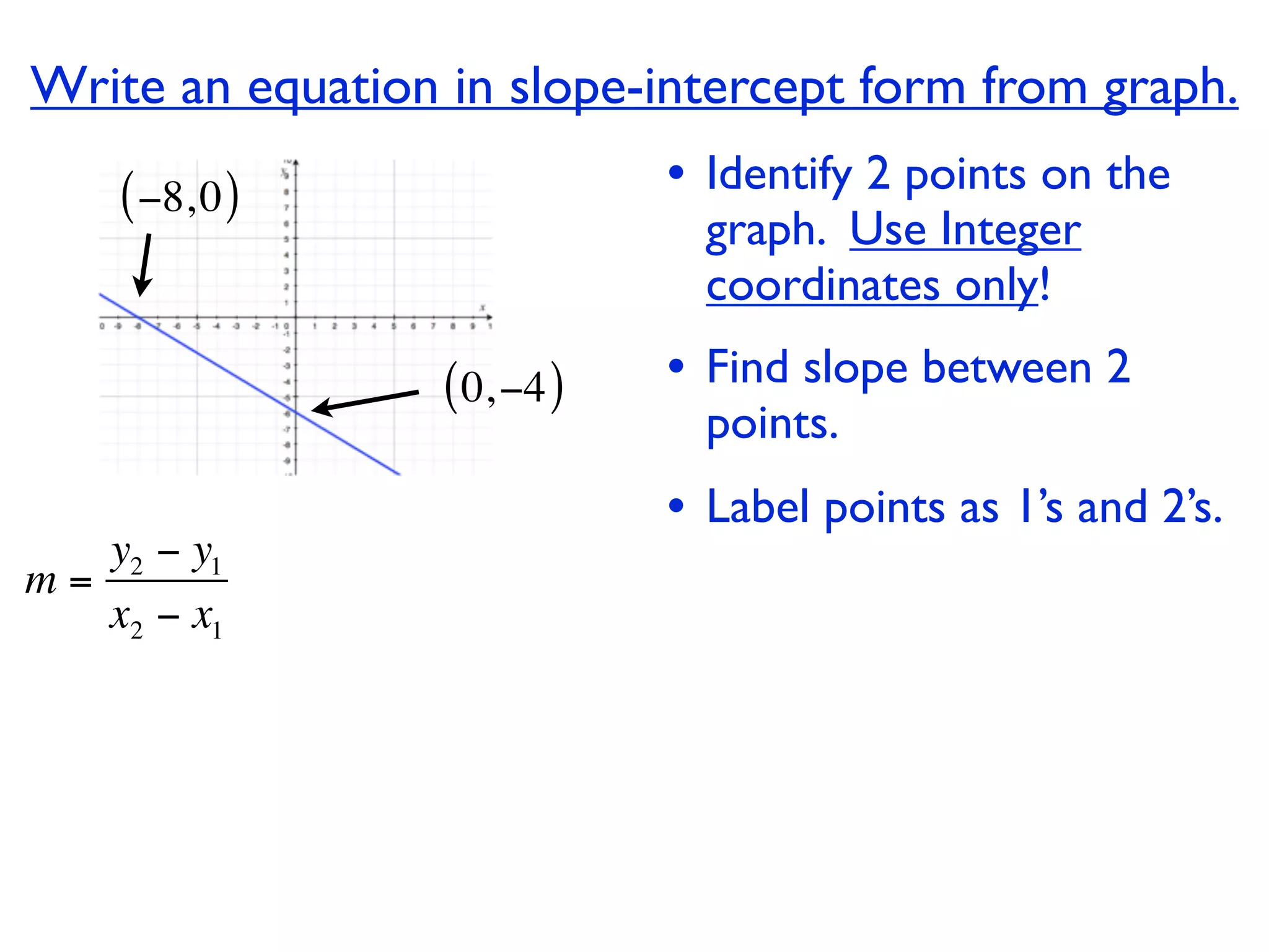 Write an equation in slope-intercept form from graph.
    ( −8, 0 )                 • Identify 2 points on the
                                graph. Use Integer
                                coordinates only!

                  ( 0, −4 )   • Find slope between 2
                                points.
                              • Label points as 1’s and 2’s.
   y2 − y1
m=
   x2 − x1
 