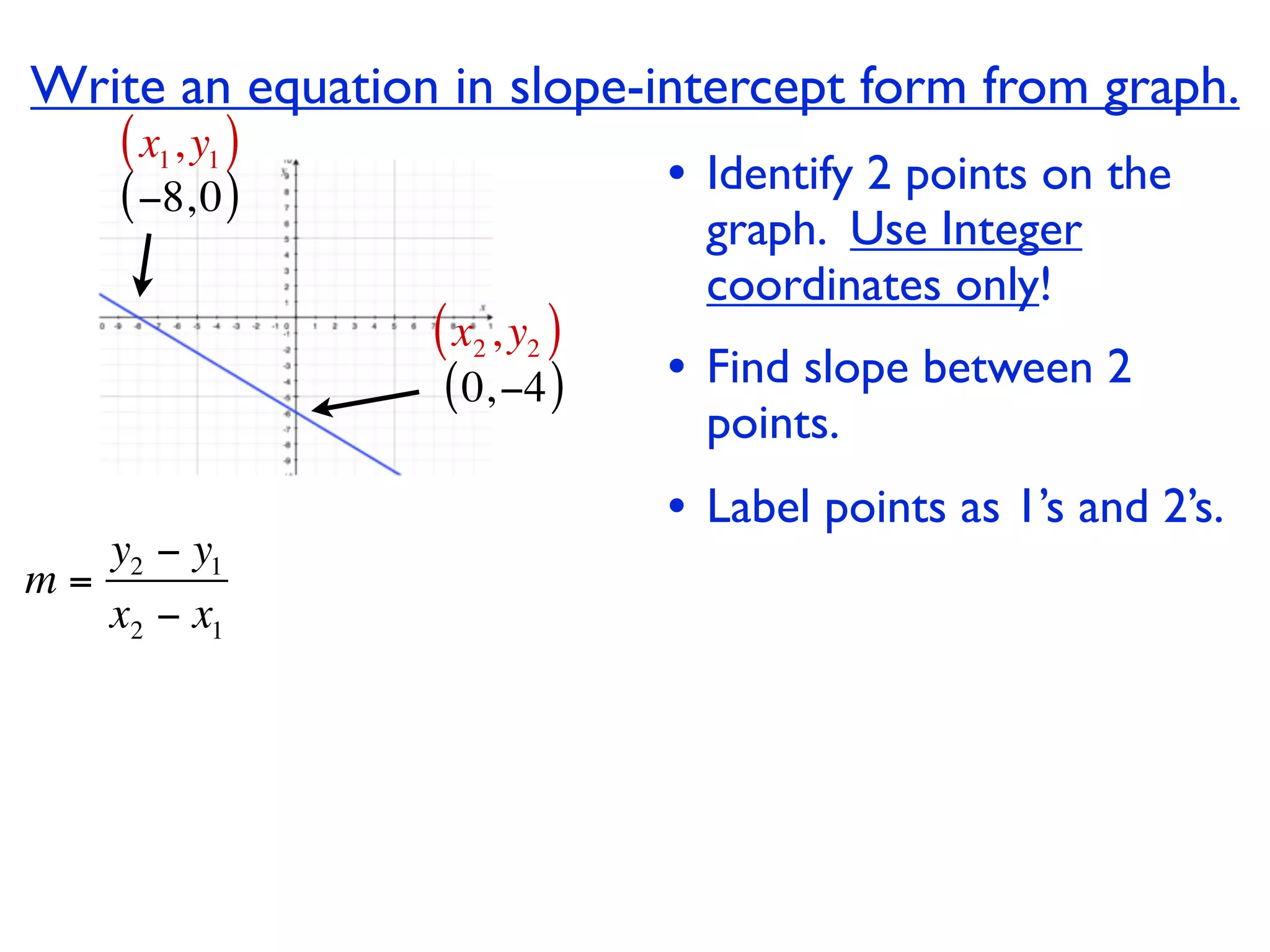 Write an equation in slope-intercept form from graph.
    ( x1, y1 )
    ( −8, 0 )                  • Identify 2 points on the
                                 graph. Use Integer
                                 coordinates only!
                 ( x2 , y2 )
                  ( 0, −4 )    • Find slope between 2
                                 points.
                               • Label points as 1’s and 2’s.
   y2 − y1
m=
   x2 − x1
 