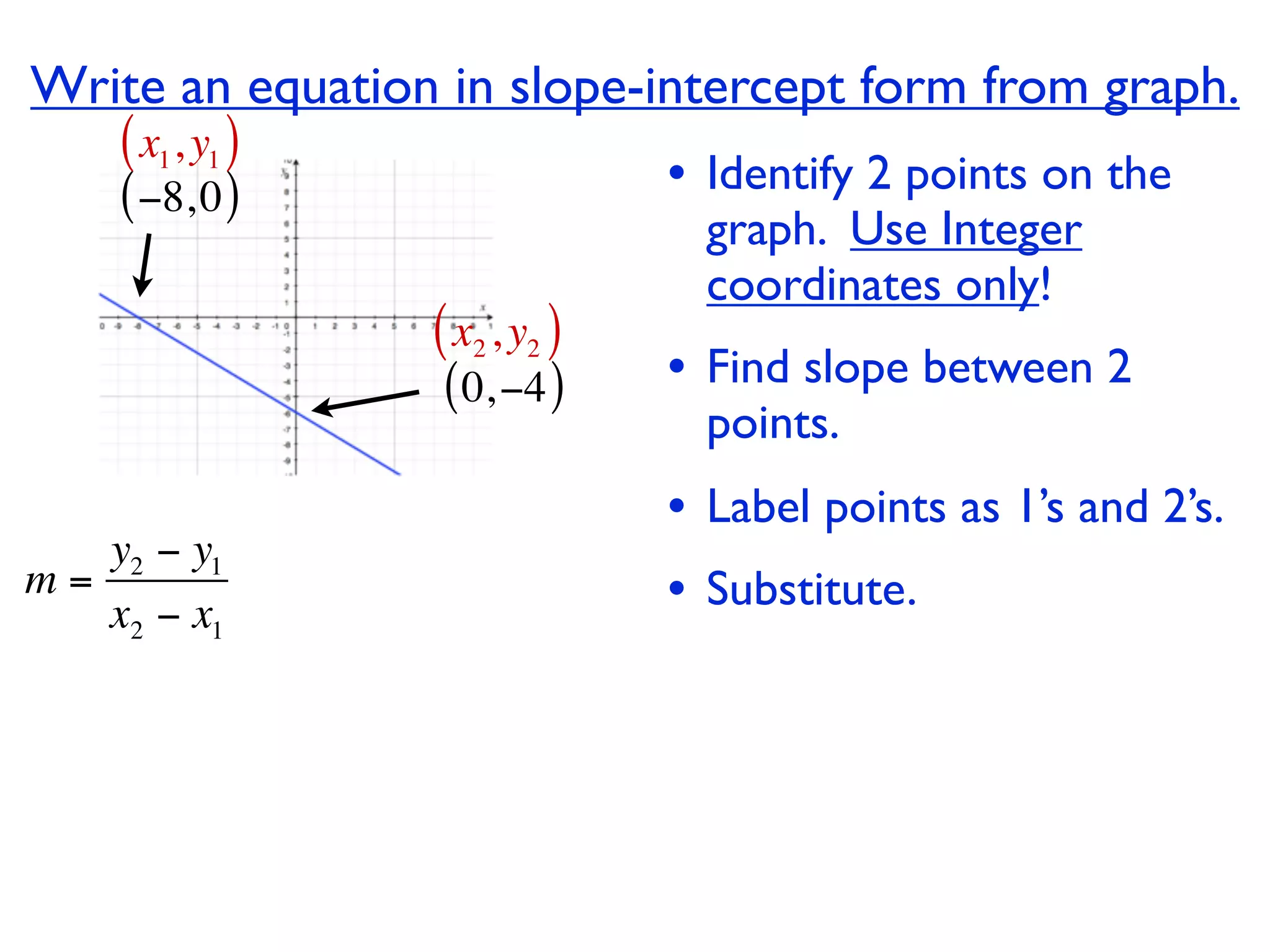 Write an equation in slope-intercept form from graph.
    ( x1, y1 )
    ( −8, 0 )                  • Identify 2 points on the
                                 graph. Use Integer
                                 coordinates only!
                 ( x2 , y2 )
                  ( 0, −4 )    • Find slope between 2
                                 points.
                               • Label points as 1’s and 2’s.
   y2 − y1
m=
   x2 − x1                     • Substitute.
 