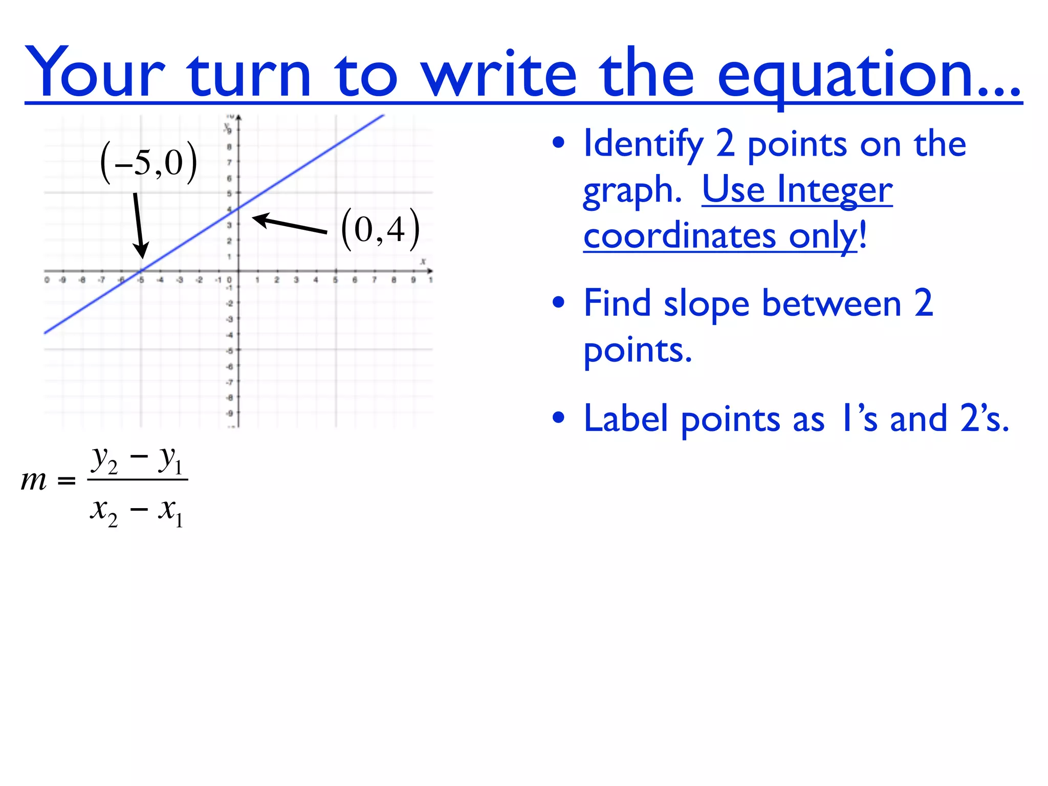 Your turn to write the equation...
    ( −5, 0 )              • Identify 2 points on the
                             graph. Use Integer
                ( 0, 4 )     coordinates only!
                           • Find slope between 2
                             points.
                           • Label points as 1’s and 2’s.
   y2 − y1
m=
   x2 − x1
 