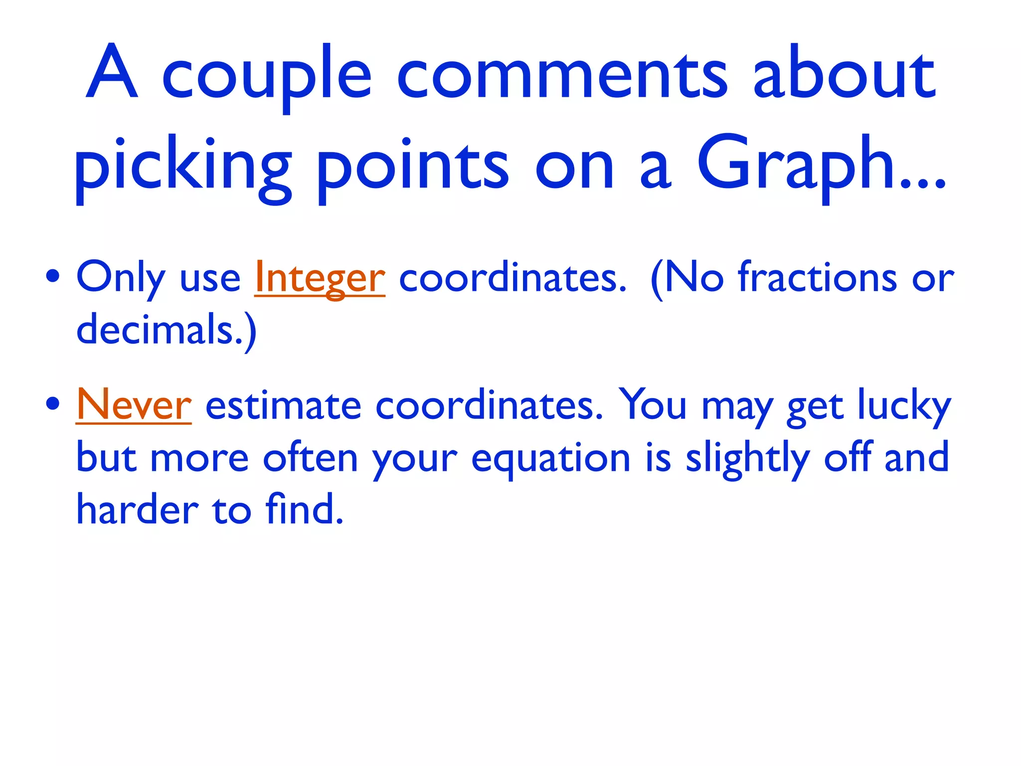 A couple comments about
 picking points on a Graph...
• Only use Integer coordinates. (No fractions or
 decimals.)
• Never estimate coordinates. You may get lucky
 but more often your equation is slightly off and
 harder to ﬁnd.
 