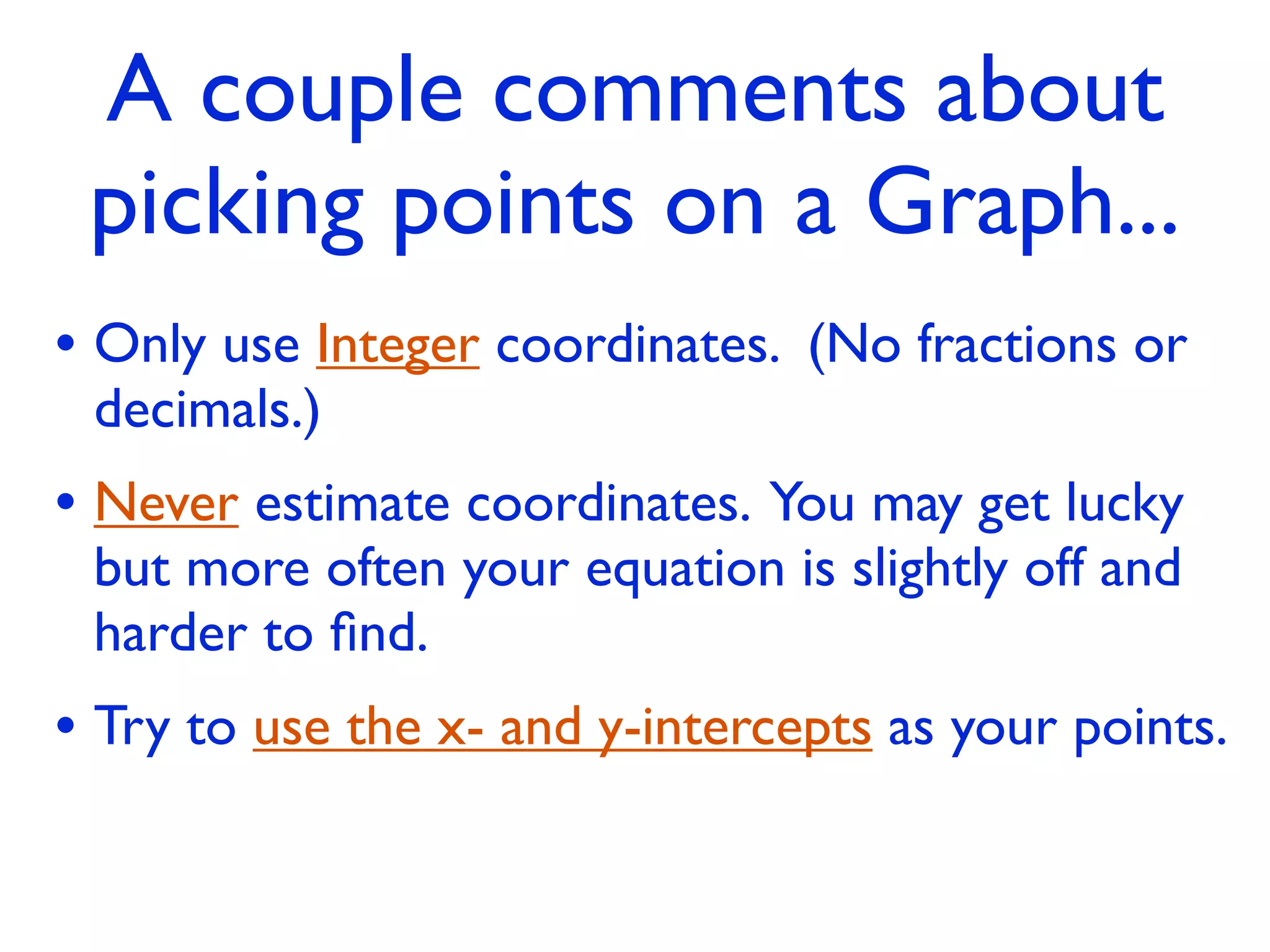 A couple comments about
 picking points on a Graph...
• Only use Integer coordinates. (No fractions or
 decimals.)
• Never estimate coordinates. You may get lucky
 but more often your equation is slightly off and
 harder to ﬁnd.
• Try to use the x- and y-intercepts as your points.
 