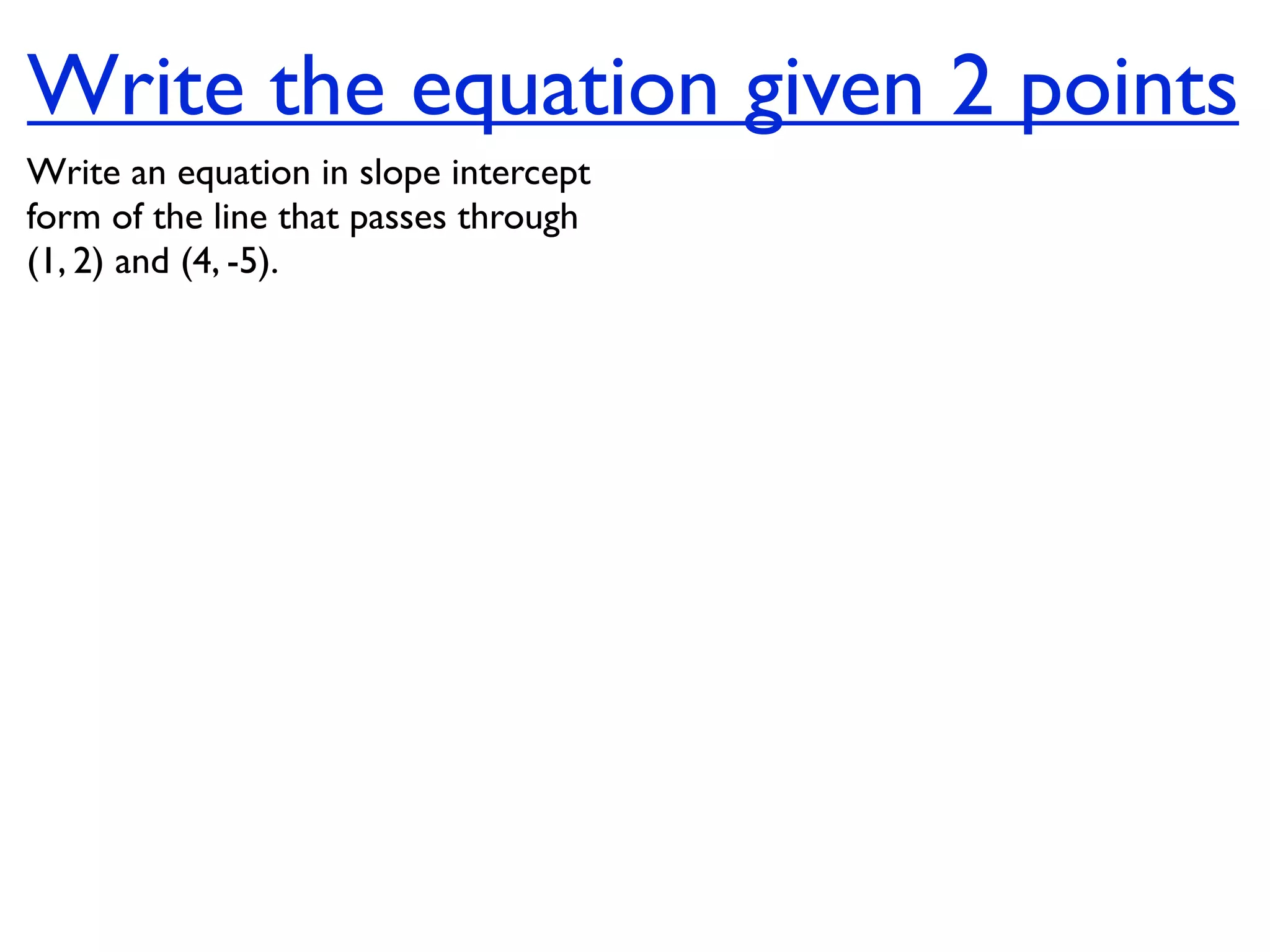Write the equation given 2 points
Write an equation in slope intercept
form of the line that passes through
(1, 2) and (4, -5).
 