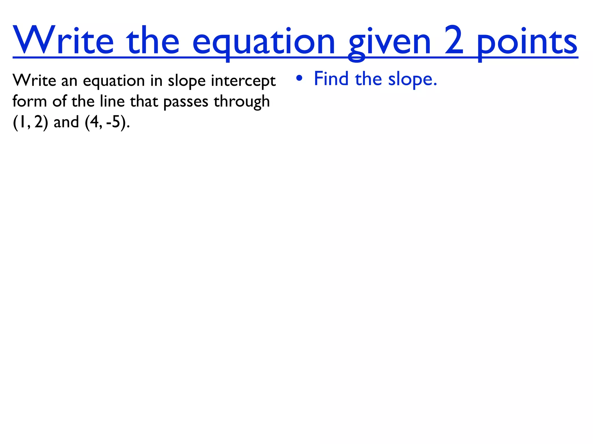 Write the equation given 2 points
Write an equation in slope intercept   • Find the slope.
form of the line that passes through
(1, 2) and (4, -5).
 