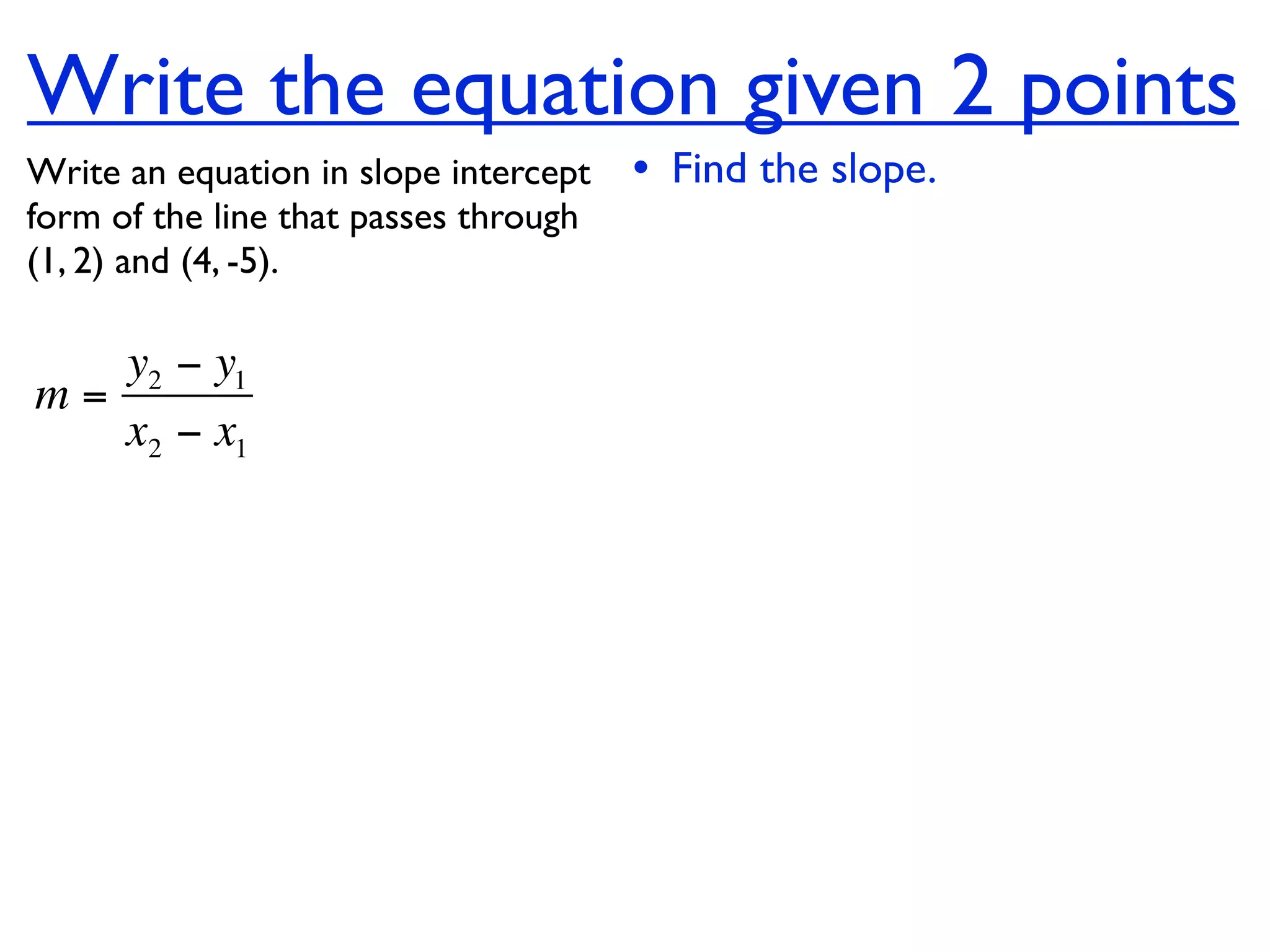 Write the equation given 2 points
Write an equation in slope intercept   • Find the slope.
form of the line that passes through
(1, 2) and (4, -5).

   y2 − y1
m=
   x2 − x1
 