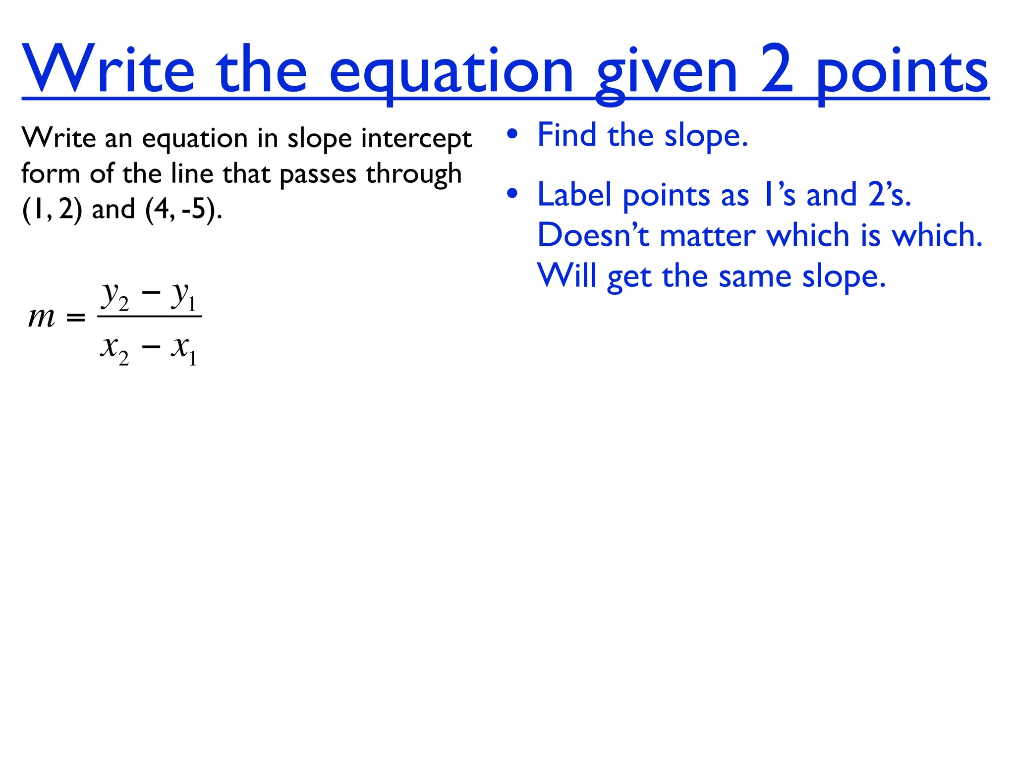 Write the equation given 2 points
Write an equation in slope intercept   • Find the slope.
form of the line that passes through
(1, 2) and (4, -5).                    • Label points as 1’s and 2’s.
                                         Doesn’t matter which is which.
   y2 − y1                               Will get the same slope.
m=
   x2 − x1
 