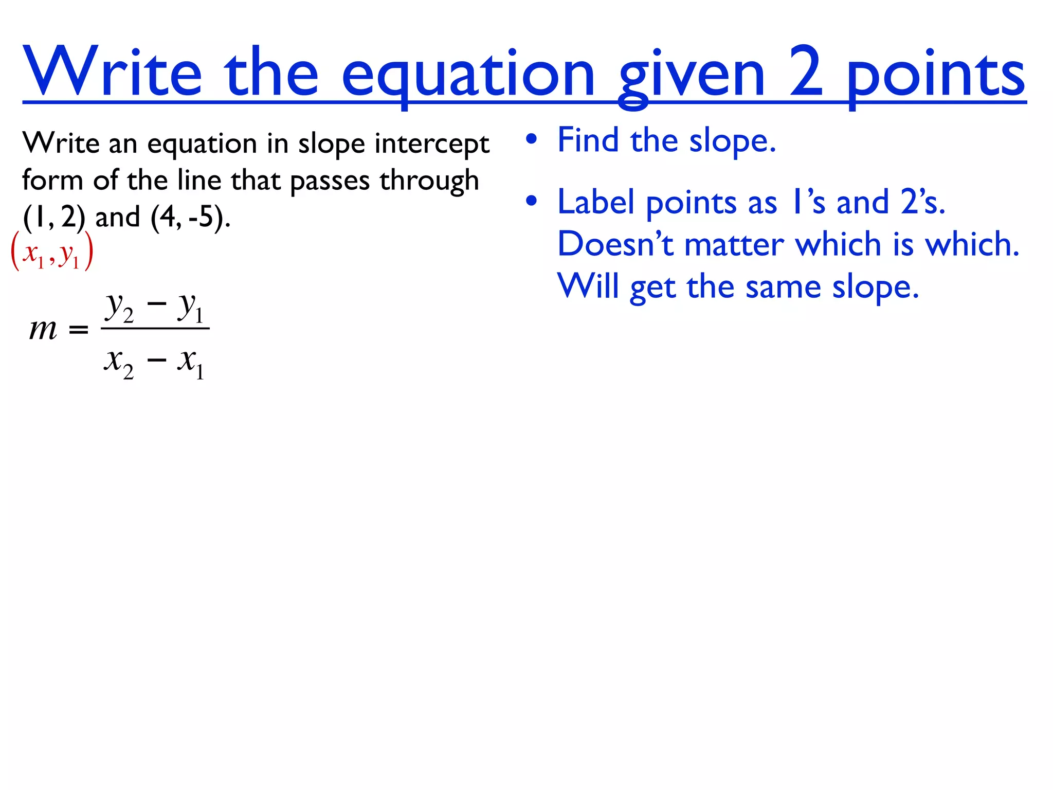 Write the equation given 2 points
  Write an equation in slope intercept   • Find the slope.
  form of the line that passes through
  (1, 2) and (4, -5).                    • Label points as 1’s and 2’s.
( x1, y1 )                                 Doesn’t matter which is which.
    y2 − y1                                Will get the same slope.
 m=
    x2 − x1
 