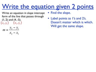 Write the equation given 2 points
  Write an equation in slope intercept   • Find the slope.
  form of the line that passes through
  (1, 2) and (4, -5).                    • Label points as 1’s and 2’s.
( x1, y1 ) ( x2 , y2 )                     Doesn’t matter which is which.
    y2 − y1                                Will get the same slope.
 m=
    x2 − x1
 