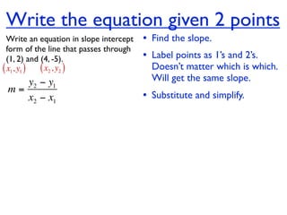 Write the equation given 2 points
  Write an equation in slope intercept   • Find the slope.
  form of the line that passes through
  (1, 2) and (4, -5).                    • Label points as 1’s and 2’s.
( x1, y1 ) ( x2 , y2 )                     Doesn’t matter which is which.
    y2 − y1                                Will get the same slope.
 m=
    x2 − x1                              • Substitute and simplify.
 